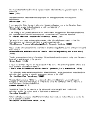 "The magnetics lab here at Goddard expressed some interest in having you come down to do a
colloquium."
-NASA (2008)
"We really are more interested in developing its use and application for military power
requirements."
-US Air Force (2009)
"I have asked Mr. Gilles Brassard, A/Director, Spacecraft Payload here at the Canadian Space
Agency to look at your technologies and to visit your laboratory."
-Canadian Space Agency (2009)
"I am writing to ask you to submit what you feel would be an appropriate document to describe
your regenerative acceleration technology for circulation to our Committee members."
-Al Cormier, Executive Director Electric Mobility Canada (2009)
"You seem to have made an interesting discovery. Our internal physics experts review this
information and have determined that it is very interesting work."
-Mike Simpson, Transportation Analyst Rocky Mountain Institute (2009)
"Would you be willing to contribute an article on this technology to the Journal for Engineering and
Public Policy?"
-Donald Wallace, Executive Director Ontario Centre for Engineering and Public Policy
(2009)
"Thanks for providing technical information. If the effect of your invention is really true, I am sure
there will be strong needs in the market."
-Nissan Japan (2012)
"I would like to know why you are not the toast of the town... this technology can be offered as a
range extension option to our clients."
-Thomas Fritz, Vice President Electric Vehicle Operations, CODA Automotive (2012)
"The technology looks really interesting and is revolutionary. I would like to learn more about the
technology. Is it possible to organize a demo or a lecture in the USA?"
-Chrysler Electrified Powertrains (2012)
"This sounds interesting. I'd like you to connect with our Fuel Economy Learning Program
manager, to schedule a time for you to come in and share the technology with us. We need to
know more about the Physics behind it."
-General Motors (2012)
"It would be fitting for the inventor of the automobile to be first with your revolutionary
technology and for me to play a role in that would be awesome!"
-Mercedes-Benz (2012)
"When we finally understand what Thane Heins has discovered, we likely will have to rewrite the
laws of electromagnetism."
-Mike Brace EV World Tech Editor (2010)
 