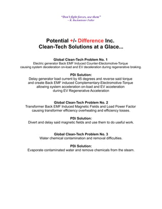“Don't fight forces, use them”
~ R. Buckminster Fuller
Potential +/- Difference Inc.
Clean-Tech Solutions at a Glace...
Global Clean-Tech Problem No. 1
Electric generator Back EMF Induced Counter-Electomotive-Torque
causing system deceleration on-load and EV deceleration during regenerative braking.
PDi Solution:
Delay generator load current by 45 degrees and reverse said torque
and create Back EMF induced Complementary-Electromotive-Torque
allowing system acceleration on-load and EV acceleration
during EV Regenerative Acceleration
Global Clean-Tech Problem No. 2
Transformer Back EMF Induced Magnetic Fields and Load Power Factor
causing transformer efficiency overheating and efficiency losses.
PDi Solution:
Divert and delay said magnetic fields and use them to do useful work.
Global Clean-Tech Problem No. 3
Water chemical contamination and removal difficulties.
PDi Solution:
Evaporate contaminated water and remove chemicals from the steam.
 