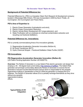 The Innovation “Storm” Before the Calm...
Background of Potential Difference Inc:
Potential Difference Inc. (PDi) is a Canadian Clean-Tech Research & Development company
located in Mississippi Mills Ontario. PDi was incorporated in 2005 by Kevin Thistle, JC
Cunningham, Kim Cunningham and Thane Heins.
PDi's Area of Expertise is:
1. Electric Power Generation (hydroelectric and wind),
2. Electric Power Consumption Reduction,
3. Electric Vehicle Motor Development (EV range extension), and
4. Water Purification with an emphasis on chemical contamination extraction and
recycling (via fractional distillation).
Potential Difference Inc. Innovations:
PDi is currently commercializing three of its innovations globally;
1) Regenerative Acceleration Generator Innovation (ReGen-X).
2) Bi-Toroid Transformer (BiTT).
3) Hydro Chemical Stripper - Fractional Distillation Water Purifier (H2OP)
PDi Innovations:
PDi Regenerative Acceleration Generator Innovation (ReGen-X):
(US Patent Pending Application Number US14059775)
Overview: The ReGen-X Generator is a new Salient Pole electric generator coil design that
employs a 45 – 90 degree load current delay (http://slidesha.re/1gAMqIa). The Salient Pole
generator coil and load current delay allows the ReGen-X Generator to reverse the EV
generator's induced Counter-Electromotive-Torque which is responsible for the parasitic
regenerative braking or deceleration of the EV while the generator is charging the EV's
batteries. The ReGen-X Generator allows EVs to partially recharge themselves as they drive
without any parasitic
regenerative braking
effects.
Typical ReGen-X EV
Integration
 