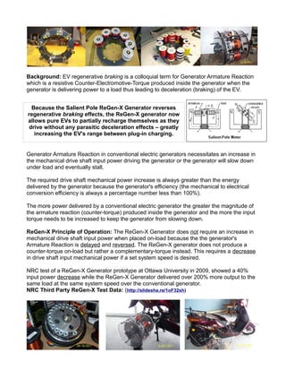 Background: EV regenerative braking is a colloquial term for Generator Armature Reaction
which is a resistive Counter-Electromotive-Torque produced inside the generator when the
generator is delivering power to a load thus leading to deceleration (braking) of the EV.
Generator Armature Reaction in conventional electric generators necessitates an increase in
the mechanical drive shaft input power driving the generator or the generator will slow down
under load and eventually stall.
The required drive shaft mechanical power increase is always greater than the energy
delivered by the generator because the generator's efficiency (the mechanical to electrical
conversion efficiency is always a percentage number less than 100%).
The more power delivered by a conventional electric generator the greater the magnitude of
the armature reaction (counter-torque) produced inside the generator and the more the input
torque needs to be increased to keep the generator from slowing down.
ReGen-X Principle of Operation: The ReGen-X Generator does not require an increase in
mechanical drive shaft input power when placed on-load because the the generator's
Armature Reaction is delayed and reversed. The ReGen-X generator does not produce a
counter-torque on-load but rather a complementary-torque instead. This requires a decrease
in drive shaft input mechanical power if a set system speed is desired.
NRC test of a ReGen-X Generator prototype at Ottawa University in 2009, showed a 40%
input power decrease while the ReGen-X Generator delivered over 200% more output to the
same load at the same system speed over the conventional generator.
NRC Third Party ReGen-X Test Data: (http://slidesha.re/1oF32sh)
Because the Salient Pole ReGen-X Generator reverses
regenerative braking effects, the ReGen-X generator now
allows pure EVs to partially recharge themselves as they
drive without any parasitic deceleration effects – greatly
increasing the EV's range between plug-in charging.
 