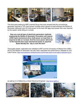 The third party testing by NRC scientist Doug Hart wick showed that the conventional
generator required a 12% input power increase when placed on-load whereas the ReGen-X
Generator delivered over 2X more power to the load with less input power than was required
by the system while idling on no-load.
Thoroughly tested, replicated and validated at MIT and the University of Ottawa from 2008 –
2010.5 the ReGen-X Generator has also been replicated and performance validated at JLN
Labs France: (http://www.slideshare.net/NaudinJeanLouis/full-tests-report-on-the-regenx-replication-by-jln)
as well as in in Holland by a Dutch Electrical Engineer: (http://bit.ly/1gB00Lz)
Now any and all type of electricity generation methods
employing the ReGen-X Generator innovation will require
LESS input mechanical drive shaft power on-load than is
required at idle on no-load. And the more power delivered
to the load the less input mechanical power is required.
Quite literally the “sky is now the limit”
 