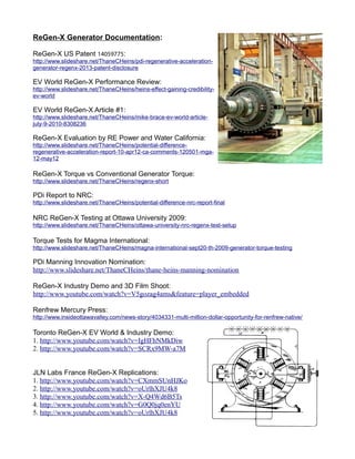 ReGen-X Generator Documentation:
ReGen-X US Patent 14059775:
http://www.slideshare.net/ThaneCHeins/pdi-regenerative-acceleration-
generator-regenx-2013-patent-disclosure
EV World ReGen-X Performance Review:
http://www.slideshare.net/ThaneCHeins/heins-effect-gaining-credibility-
ev-world
EV World ReGen-X Article #1:
http://www.slideshare.net/ThaneCHeins/mike-brace-ev-world-article-
july-9-2010-8308236
ReGen-X Evaluation by RE Power and Water California:
http://www.slideshare.net/ThaneCHeins/potential-difference-
regenerative-acceleration-report-10-apr12-ca-comments-120501-mga-
12-may12
ReGen-X Torque vs Conventional Generator Torque:
http://www.slideshare.net/ThaneCHeins/regenx-short
PDi Report to NRC:
http://www.slideshare.net/ThaneCHeins/potential-difference-nrc-report-final
NRC ReGen-X Testing at Ottawa University 2009:
http://www.slideshare.net/ThaneCHeins/ottawa-university-nrc-regenx-test-setup
Torque Tests for Magma International:
http://www.slideshare.net/ThaneCHeins/magna-international-sept20-th-2009-generator-torque-testing
PDi Manning Innovation Nomination:
http://www.slideshare.net/ThaneCHeins/thane-heins-manning-nomination
ReGen-X Industry Demo and 3D Film Shoot:
http://www.youtube.com/watch?v=V5gozag4ams&feature=player_embedded
Renfrew Mercury Press:
http://www.insideottawavalley.com/news-story/4034331-multi-million-dollar-opportunity-for-renfrew-native/
Toronto ReGen-X EV World & Industry Demo:
1. http://www.youtube.com/watch?v=IgHFhNMkDiw
2. http://www.youtube.com/watch?v=SCRx9MW-a7M
JLN Labs France ReGen-X Replications:
1. http://www.youtube.com/watch?v=CXmmSUnHJKo
2. http://www.youtube.com/watch?v=oUrlhXJU4k8
3. http://www.youtube.com/watch?v=X-Q4Wd6B5Ts
4. http://www.youtube.com/watch?v=G0Q0jq0enYU
5. http://www.youtube.com/watch?v=oUrlhXJU4k8
 