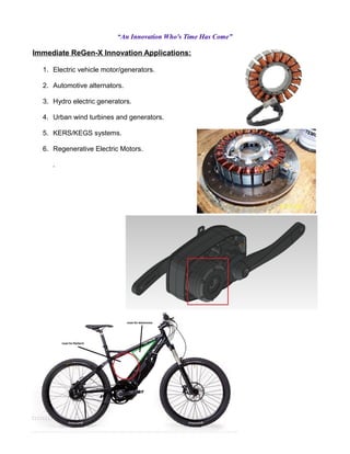 “An Innovation Who's Time Has Come”
Immediate ReGen-X Innovation Applications:
1. Electric vehicle motor/generators.
2. Automotive alternators.
3. Hydro electric generators.
4. Urban wind turbines and generators.
5. KERS/KEGS systems.
6. Regenerative Electric Motors.
.
 