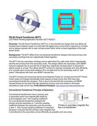 PDi Bi-Toroid Transformer (BiTT)
(US Patent Pending Application Number US17162537)
Overview: The Bi-Toroid Transformer (BiTT) is a new transformer design that now allows all
transformers to deliver power to a load with the same input current that is required on no-load
and to always operate with a near no-load power factor while on-load regardless of the load
power factor.
Background: The BiTT differs from conventional transformer designs that have primary and
secondary windings that are magnetically linked together.
The BiTT has two secondary windings and an alternative flux path route which magnetically
de-links the primary from the secondary coils. This design allows the secondary coil's BEMF
induced magnetic flux to provide the on-load flux magnitude increase which is required to
deliver power to a load. This allows the BiTT primary to operate constantly and very efficiently
at a no-load input current level whether off or on-load and for the secondary coils to “self-
power” themselves with their own BEMF induced flux.
The BiTT primary coil consumes almost pure Reactive Power on no-load and the BiTT Power
Factor does not change dramatically when placed on-load (more than 90% less than
conventional transformer designs). This is due to the fact that the secondary coil BEMF
induced fluxes do not enter the high reluctance primary core and remain in the lower
relucatance outer toroid ring. Finite Element Analysis: http://jnaudin.free.fr/dlenz/DLE05en.htm
Conventional Transformer Principle of Operation:
Conventional transformers have a primary and
a secondary which are magnetically linked by
a ferromagnetic core. The coupling coefficient
for a conventional transformer between the
primary and the secondary is 1 and the coupling
coefficient between the secondary and the primary
is also 1. This mutual coupling coefficient is important
because it ensures that the primary coil's magnetic flux
is transferred to the secondary coil as efficiently as possible and vice versa.
 