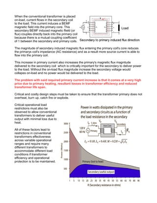 When the conventional transformer is placed
on-load, current flows in the secondary coil
to the load. This current induces a BEMF
magnetic field into the primary core. This
secondary BEMF induced magnetic flield (or
flux) couples directly back into the primary coil
because there is a mutual coupling coefficient
of 1 between the secondary and primary coils.
The magnitude of secondary induced magnetic flux entering the primary coil's core reduces
the primarys coil's impedance (AC resistance) and as a result more source current is able to
flow into the primary coil.
This increase in primary current also increases the primary's magnetic flux magnitude
delivered to the secondary coil which is critically important for the secondary to deliver power
to the load. Without the on-load flux magnitude increase the secondary voltage would
collapes on-load and no power would be delivered to the load.
The problem with said required primary current increase is that it comes at a very high
price due to primary heating, resultant losses in transformer efficiency and reduced
transformer life span.
Critical and costly design steps must be taken to ensure that the transformer primary does not
overheat, burn up, catch fire or explode.
Critical operational load
restrictions must also be
observed to allow conventional
transformers to deliver useful
output with minimal loss due to
heat.
All of these factors lead to
restrictions in conventional
transformers effectiveness
across variable operational
ranges and require many
different transformers to
accommodate different load
conditions if transformer
efficiency and operational
protection is to be maintained.
 