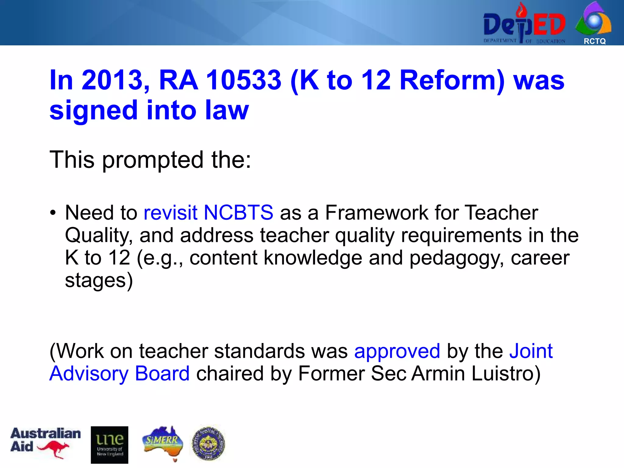 RCTQ
In 2013, RA 10533 (K to 12 Reform) was
signed into law
This prompted the:
• Need to revisit NCBTS as a Framework for Teacher
Quality, and address teacher quality requirements in the
K to 12 (e.g., content knowledge and pedagogy, career
stages)
(Work on teacher standards was approved by the Joint
Advisory Board chaired by Former Sec Armin Luistro)
 
