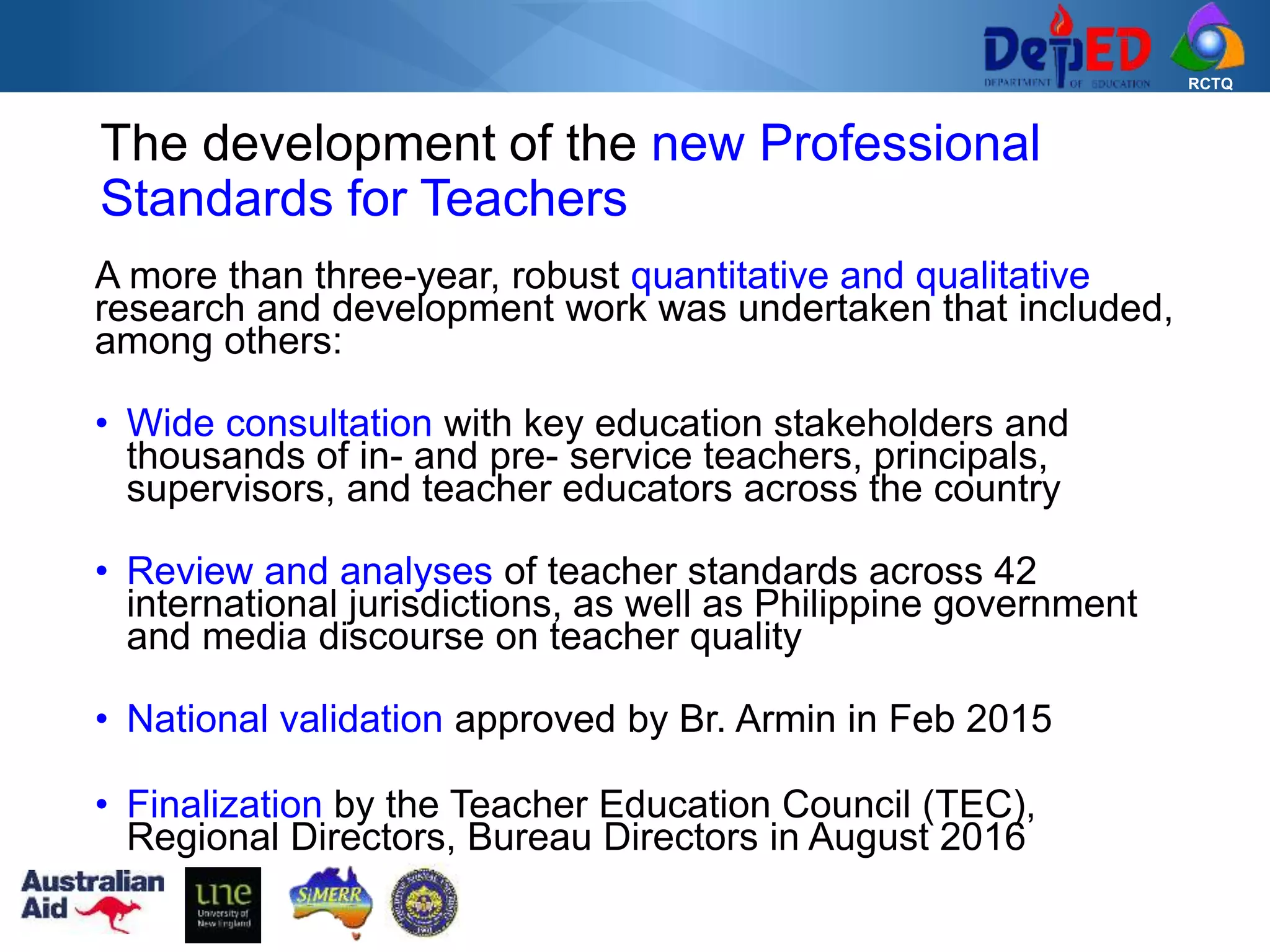 RCTQ
The development of the new Professional
Standards for Teachers
A more than three-year, robust quantitative and qualitative
research and development work was undertaken that included,
among others:
• Wide consultation with key education stakeholders and
thousands of in- and pre- service teachers, principals,
supervisors, and teacher educators across the country
• Review and analyses of teacher standards across 42
international jurisdictions, as well as Philippine government
and media discourse on teacher quality
• National validation approved by Br. Armin in Feb 2015
• Finalization by the Teacher Education Council (TEC),
Regional Directors, Bureau Directors in August 2016
 