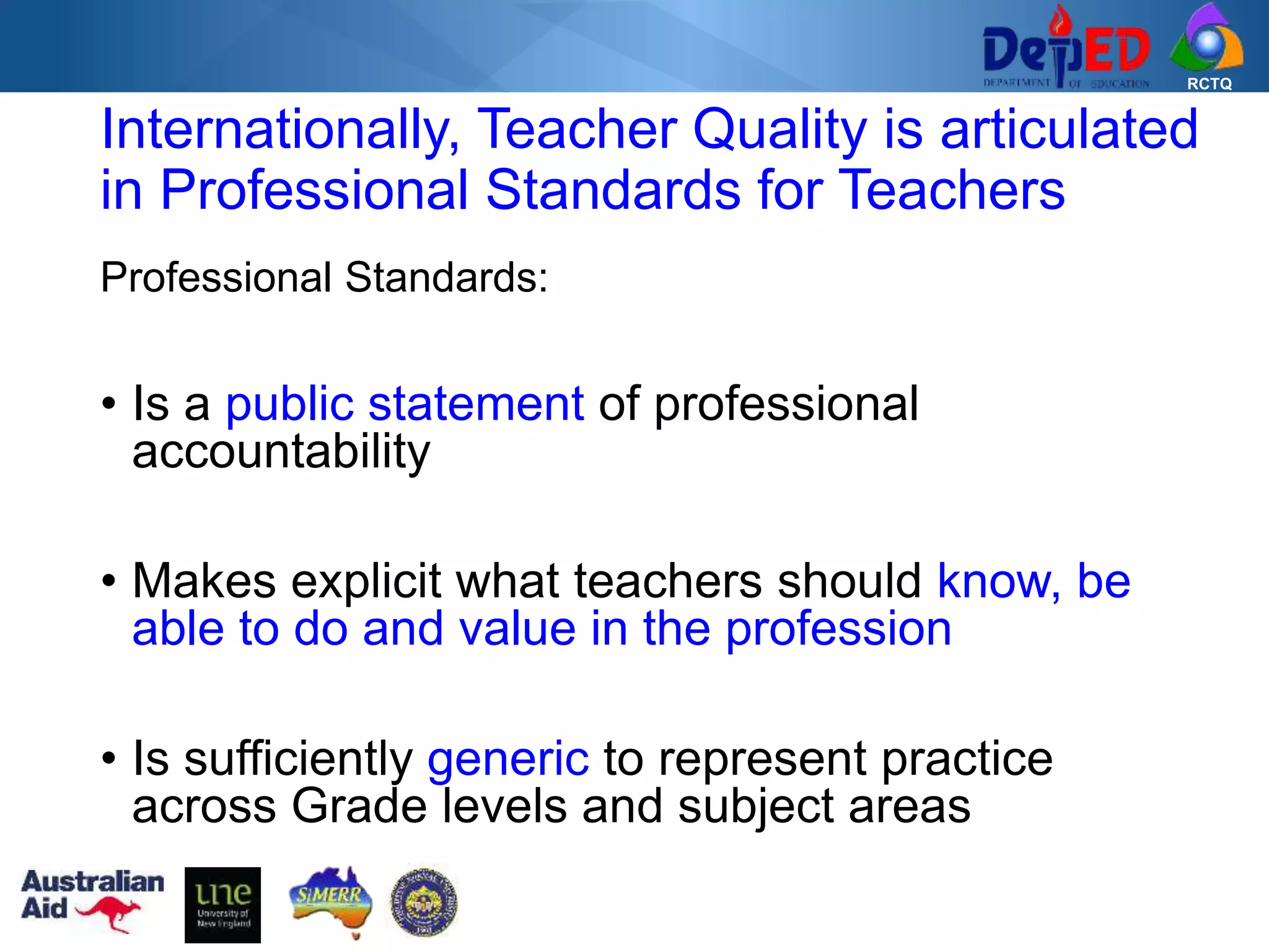 RCTQ
Professional Standards:
• Is a public statement of professional
accountability
• Makes explicit what teachers should know, be
able to do and value in the profession
• Is sufficiently generic to represent practice
across Grade levels and subject areas
Internationally, Teacher Quality is articulated
in Professional Standards for Teachers
 