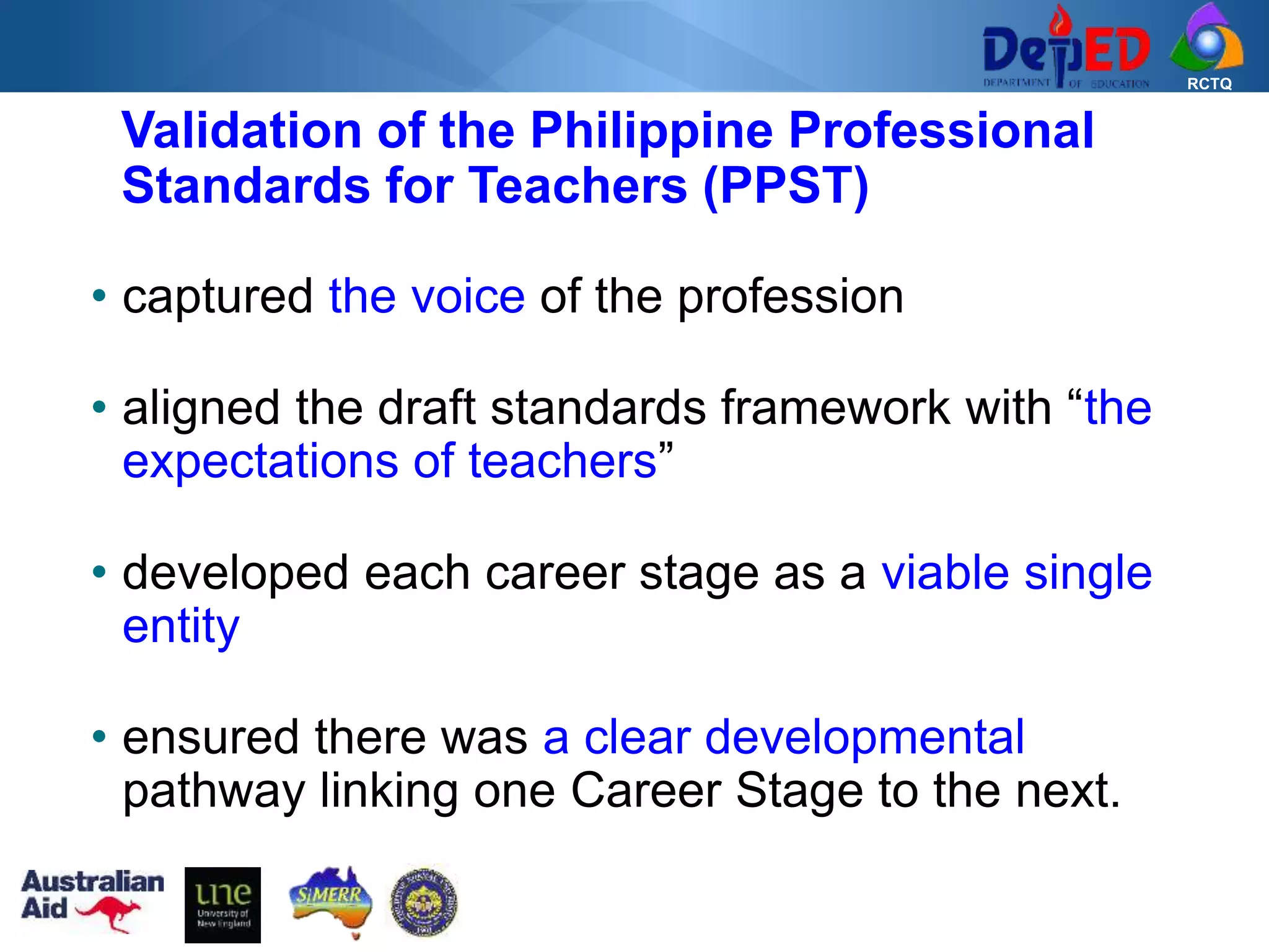 RCTQ
Validation of the Philippine Professional
Standards for Teachers (PPST)
• captured the voice of the profession
• aligned the draft standards framework with “the
expectations of teachers”
• developed each career stage as a viable single
entity
• ensured there was a clear developmental
pathway linking one Career Stage to the next.
 