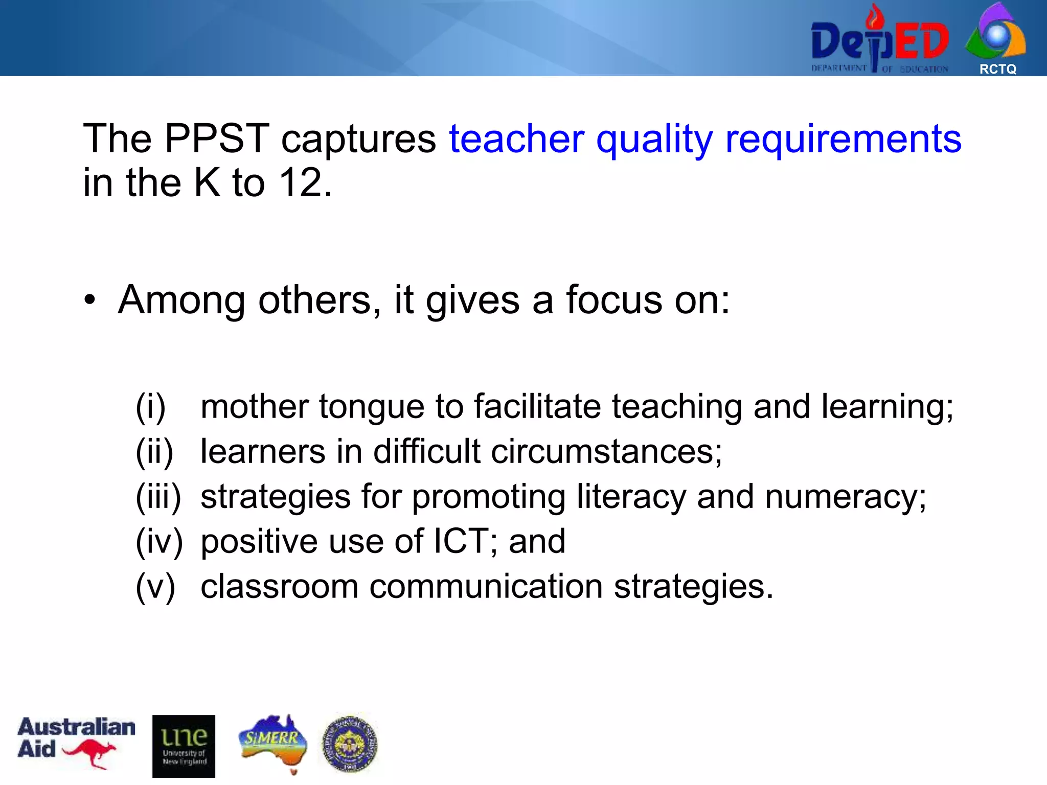RCTQ
The PPST captures teacher quality requirements
in the K to 12.
• Among others, it gives a focus on:
(i) mother tongue to facilitate teaching and learning;
(ii) learners in difficult circumstances;
(iii) strategies for promoting literacy and numeracy;
(iv) positive use of ICT; and
(v) classroom communication strategies.
 