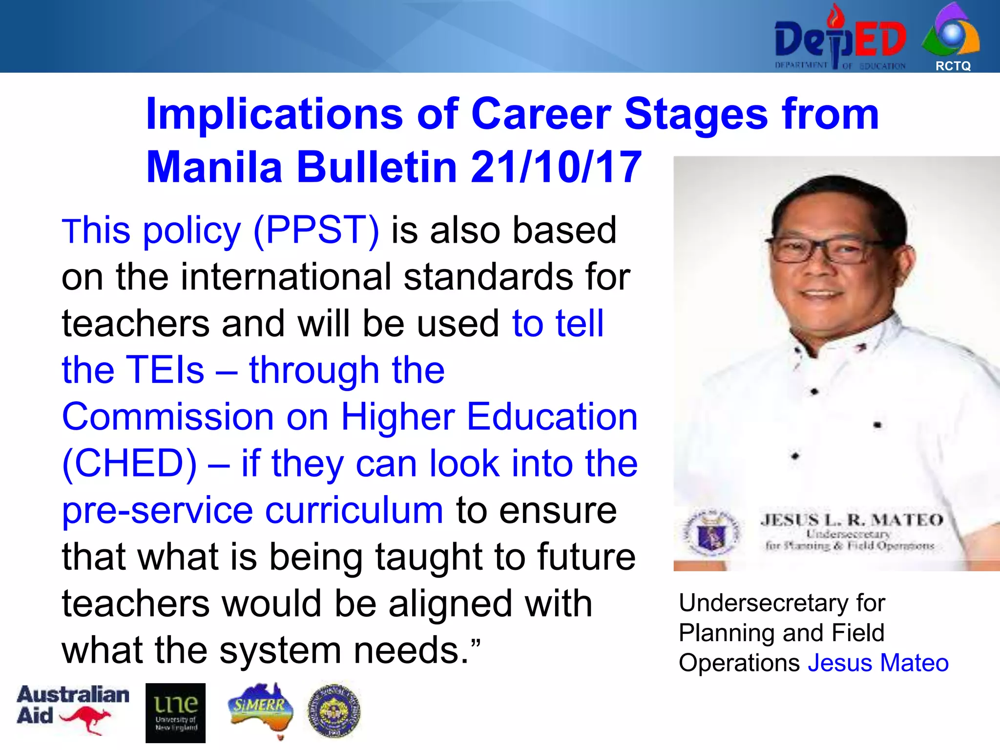 RCTQ
Implications of Career Stages from
Manila Bulletin 21/10/17
This policy (PPST) is also based
on the international standards for
teachers and will be used to tell
the TEIs – through the
Commission on Higher Education
(CHED) – if they can look into the
pre-service curriculum to ensure
that what is being taught to future
teachers would be aligned with
what the system needs.”
Undersecretary for
Planning and Field
Operations Jesus Mateo
 