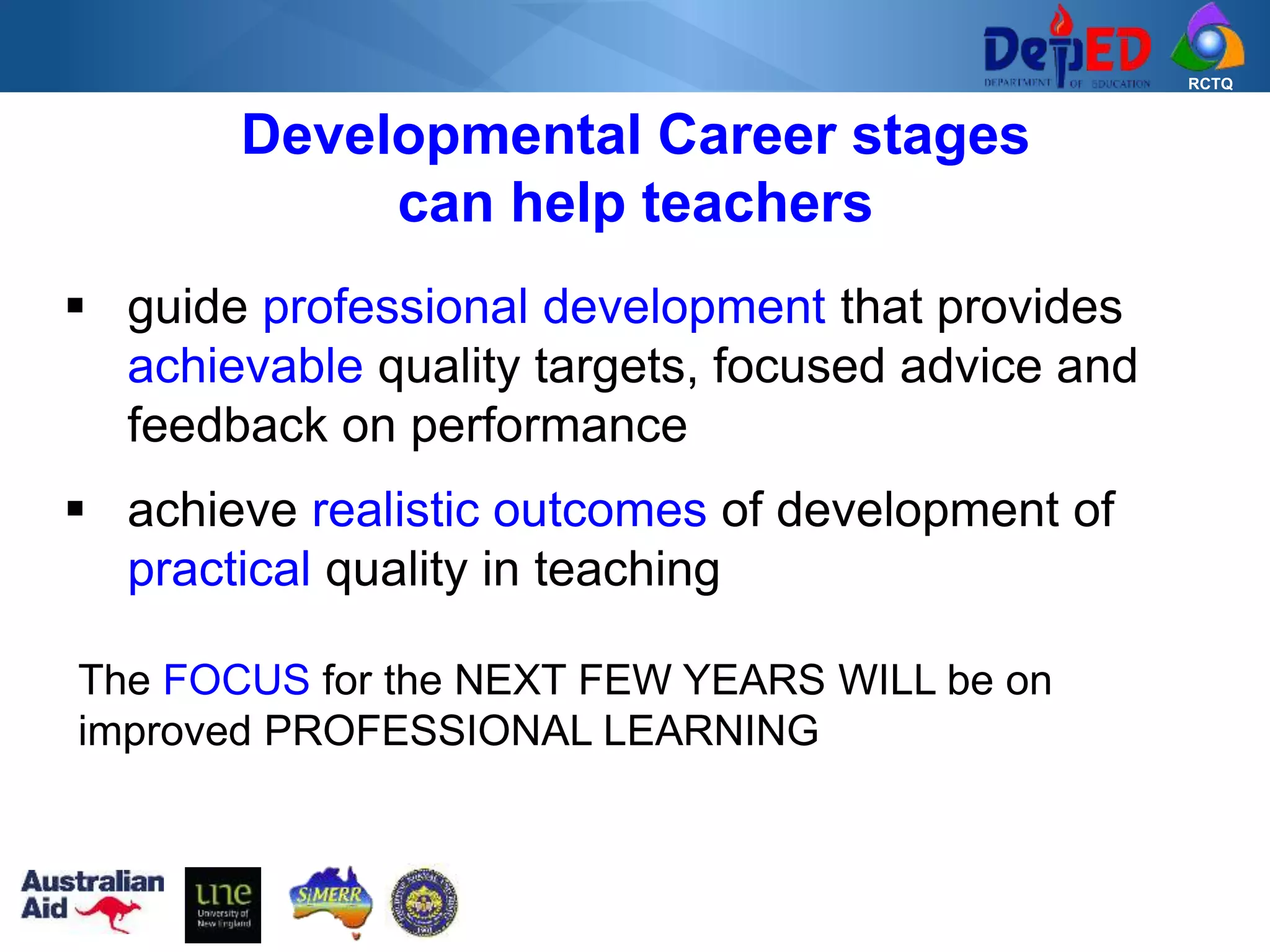 RCTQ
 guide professional development that provides
achievable quality targets, focused advice and
feedback on performance
 achieve realistic outcomes of development of
practical quality in teaching
Developmental Career stages
can help teachers
The FOCUS for the NEXT FEW YEARS WILL be on
improved PROFESSIONAL LEARNING
 