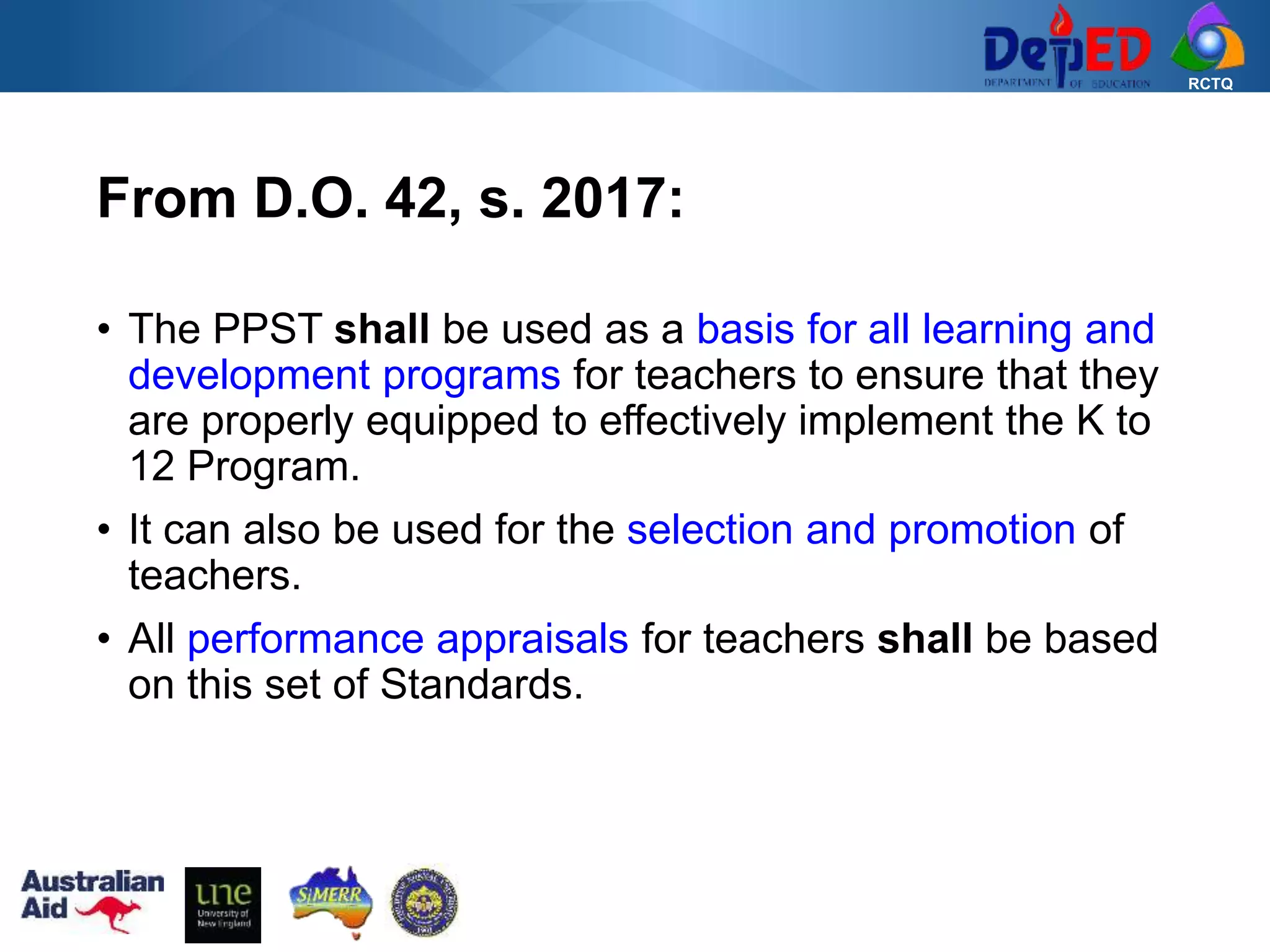 RCTQ
• The PPST shall be used as a basis for all learning and
development programs for teachers to ensure that they
are properly equipped to effectively implement the K to
12 Program.
• It can also be used for the selection and promotion of
teachers.
• All performance appraisals for teachers shall be based
on this set of Standards.
From D.O. 42, s. 2017:
 