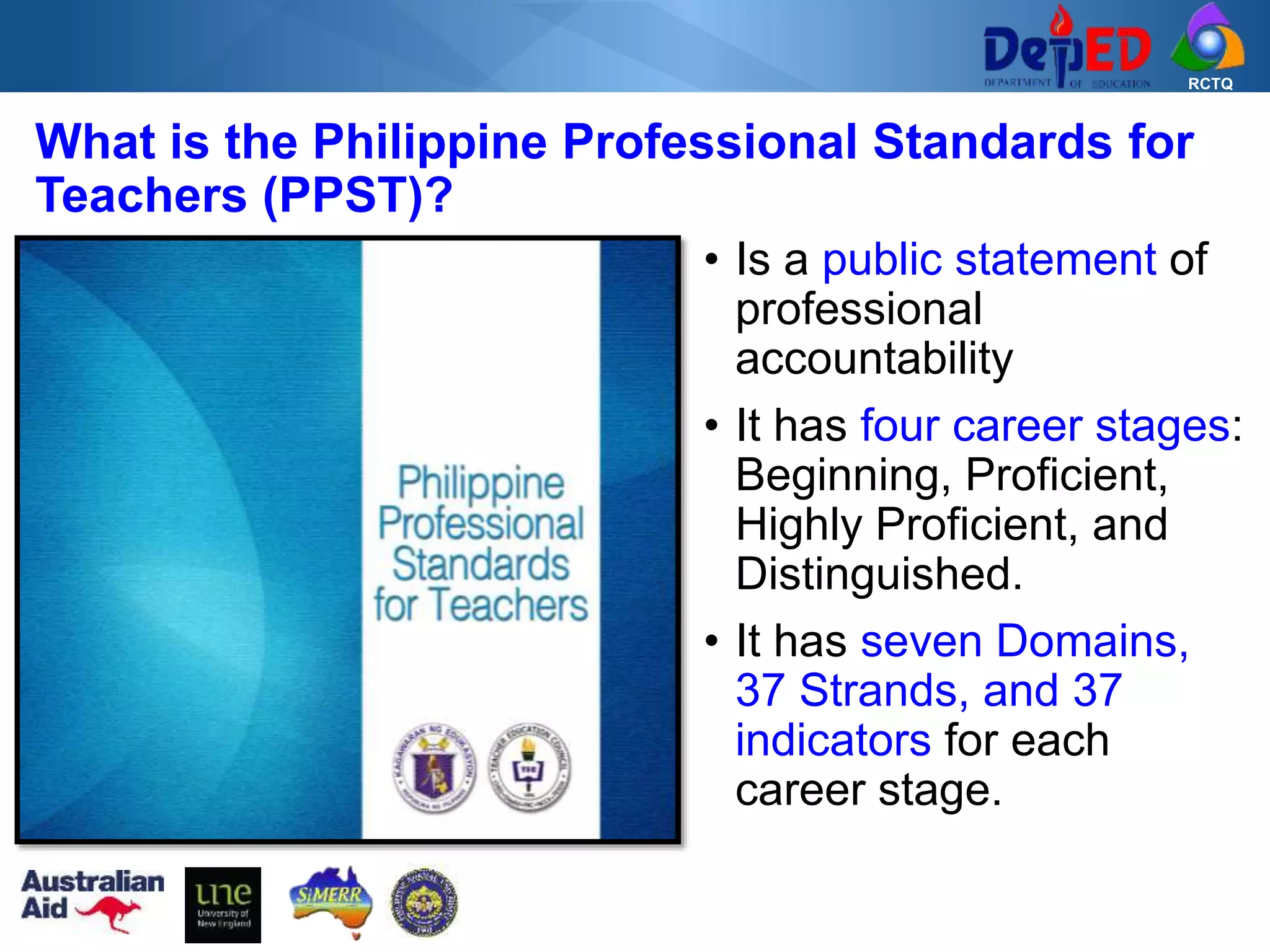 RCTQ
• Is a public statement of
professional
accountability
• It has four career stages:
Beginning, Proficient,
Highly Proficient, and
Distinguished.
• It has seven Domains,
37 Strands, and 37
indicators for each
career stage.
What is the Philippine Professional Standards for
Teachers (PPST)?
 