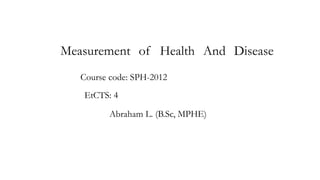 Measurement of Health And Disease
Abraham L. (B.Sc, MPHE)
Course code: SPH-2012
EtCTS: 4
 