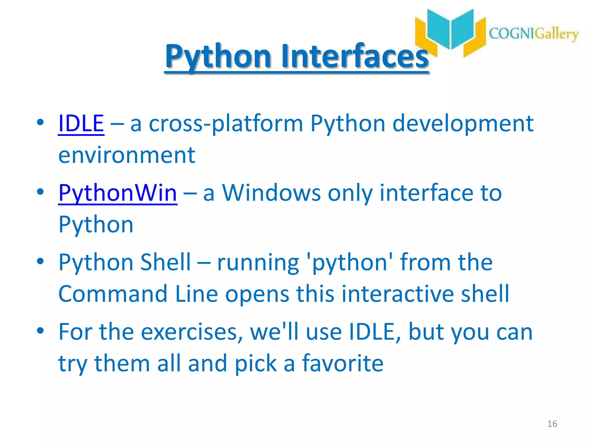 Python Interfaces
• IDLE – a cross-platform Python development
environment
• PythonWin – a Windows only interface to
Python
• Python Shell – running 'python' from the
Command Line opens this interactive shell
• For the exercises, we'll use IDLE, but you can
try them all and pick a favorite
16
 
