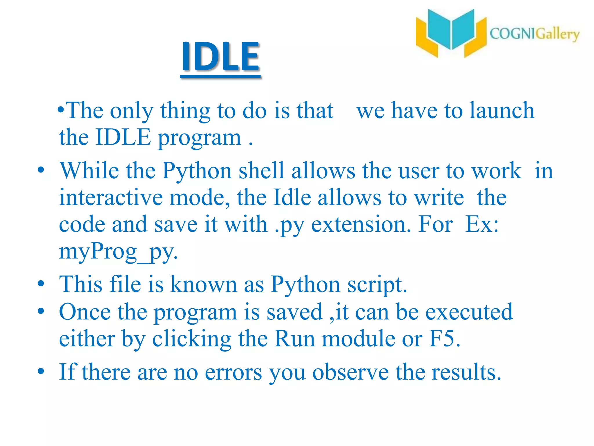 IDLE
•The only thing to do is that we have to launch
the IDLE program .
• While the Python shell allows the user to work in
interactive mode, the Idle allows to write the
code and save it with .py extension. For Ex:
myProg_py.
• This file is known as Python script.
• Once the program is saved ,it can be executed
either by clicking the Run module or F5.
• If there are no errors you observe the results.
 