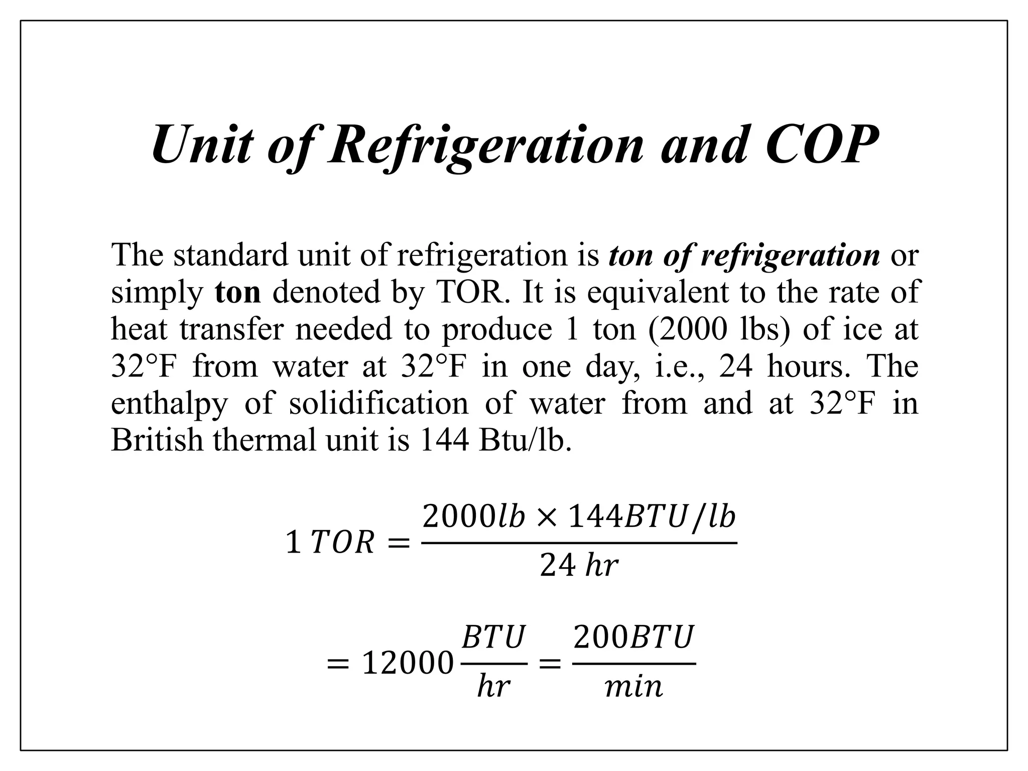 Unit of Refrigeration and COP
The standard unit of refrigeration is ton of refrigeration or
simply ton denoted by TOR. It is equivalent to the rate of
heat transfer needed to produce 1 ton (2000 lbs) of ice at
32F from water at 32F in one day, i.e., 24 hours. The
enthalpy of solidification of water from and at 32F in
British thermal unit is 144 Btu/lb.
1 𝑇𝑂𝑅 =
2000𝑙𝑏 × 144𝐵𝑇𝑈/𝑙𝑏
24 ℎ𝑟
= 12000
𝐵𝑇𝑈
ℎ𝑟
=
200𝐵𝑇𝑈
𝑚𝑖𝑛
 