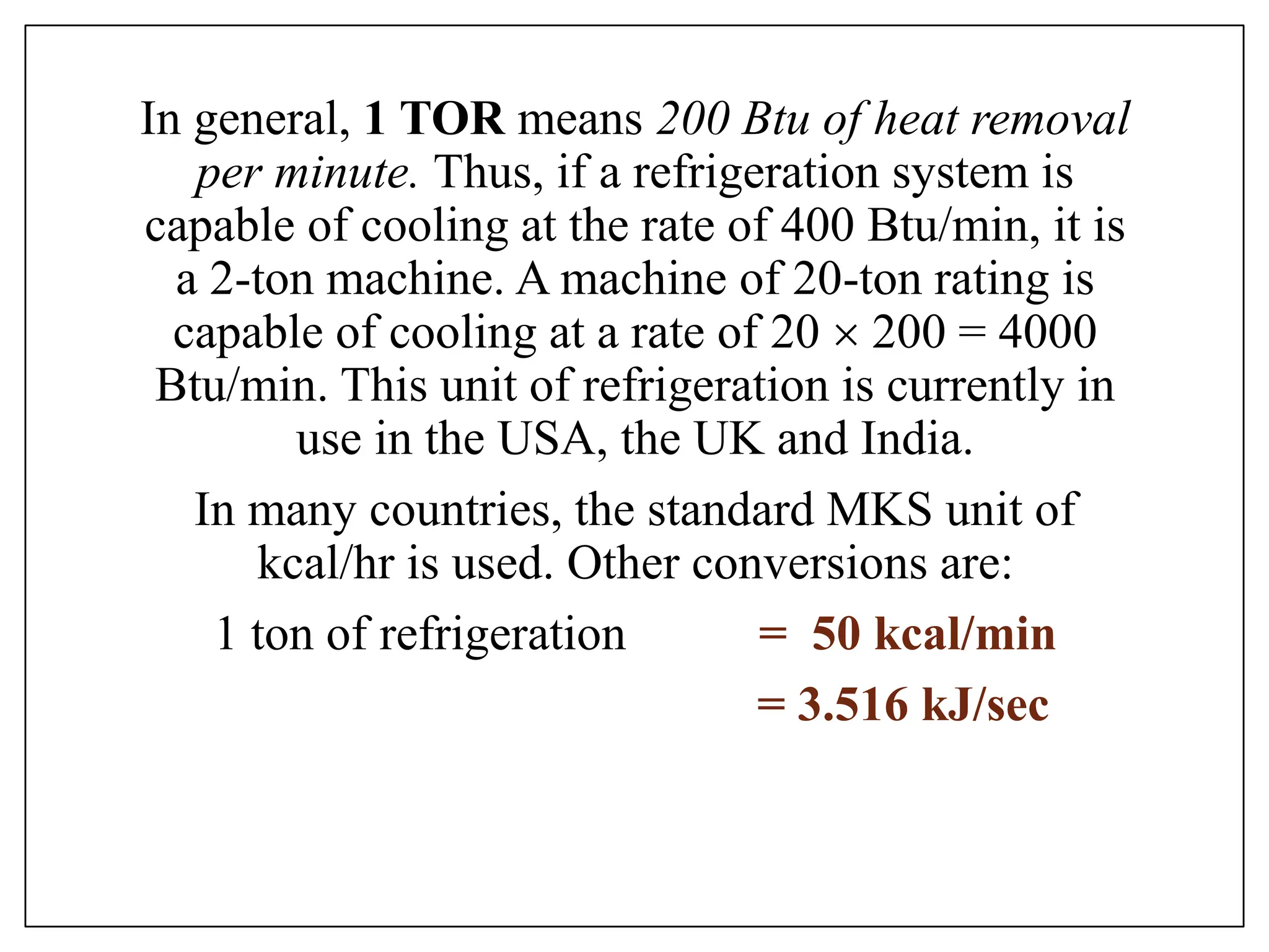 In general, 1 TOR means 200 Btu of heat removal
per minute. Thus, if a refrigeration system is
capable of cooling at the rate of 400 Btu/min, it is
a 2-ton machine. A machine of 20-ton rating is
capable of cooling at a rate of 20  200 = 4000
Btu/min. This unit of refrigeration is currently in
use in the USA, the UK and India.
In many countries, the standard MKS unit of
kcal/hr is used. Other conversions are:
1 ton of refrigeration = 50 kcal/min
= 3.516 kJ/sec
 