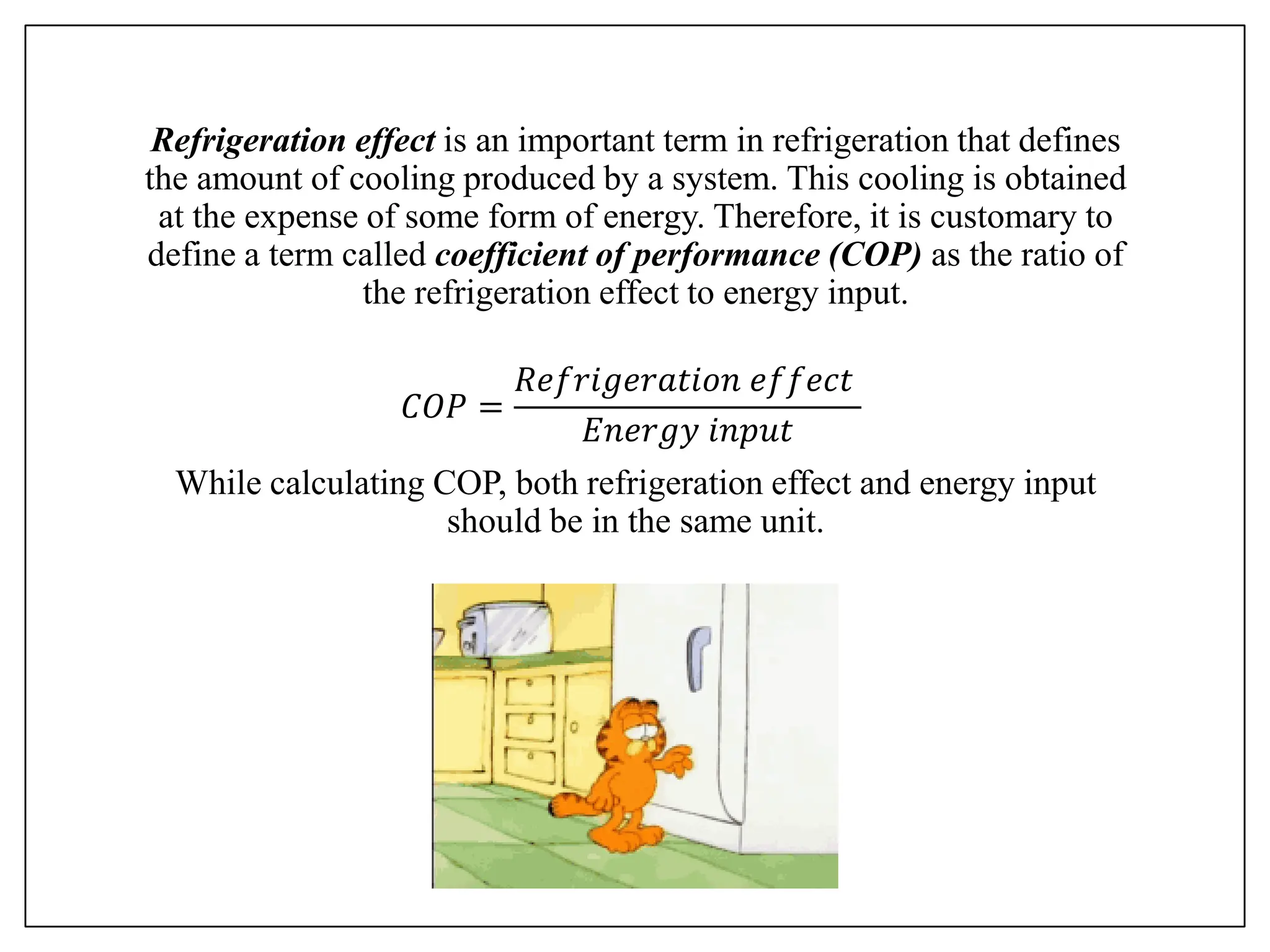 Refrigeration effect is an important term in refrigeration that defines
the amount of cooling produced by a system. This cooling is obtained
at the expense of some form of energy. Therefore, it is customary to
define a term called coefficient of performance (COP) as the ratio of
the refrigeration effect to energy input.
𝐶𝑂𝑃 =
𝑅𝑒𝑓𝑟𝑖𝑔𝑒𝑟𝑎𝑡𝑖𝑜𝑛 𝑒𝑓𝑓𝑒𝑐𝑡
𝐸𝑛𝑒𝑟𝑔𝑦 𝑖𝑛𝑝𝑢𝑡
While calculating COP, both refrigeration effect and energy input
should be in the same unit.
 