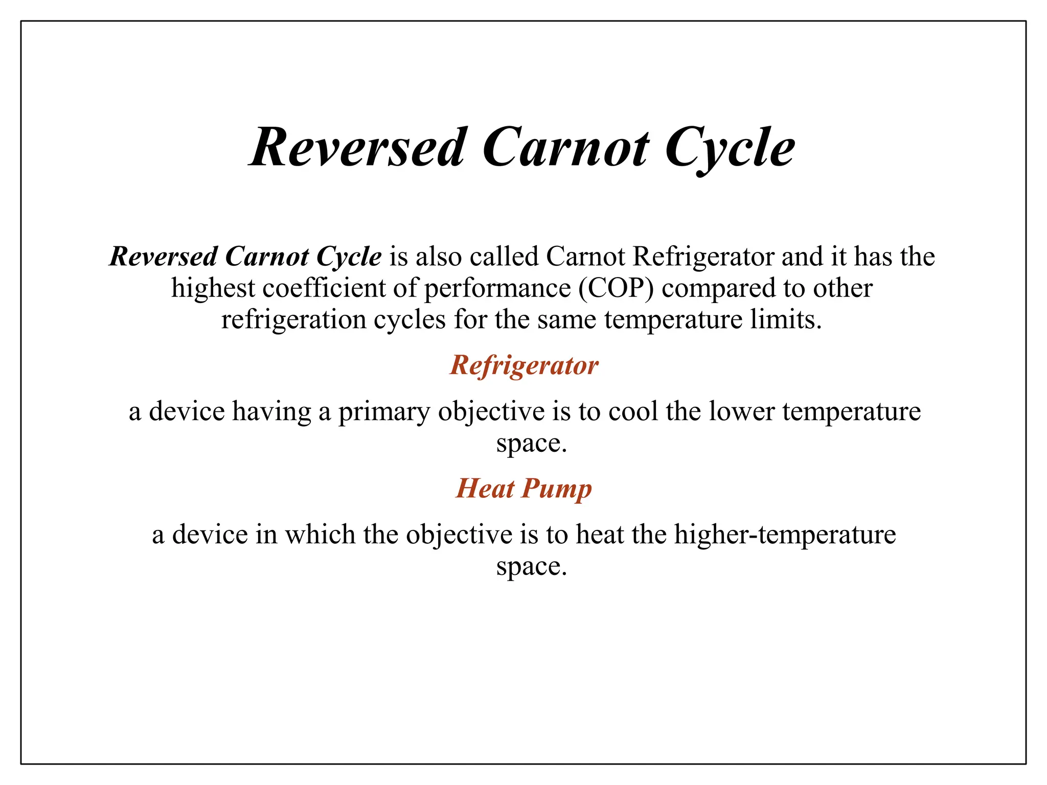 Reversed Carnot Cycle
Reversed Carnot Cycle is also called Carnot Refrigerator and it has the
highest coefficient of performance (COP) compared to other
refrigeration cycles for the same temperature limits.
Refrigerator
a device having a primary objective is to cool the lower temperature
space.
Heat Pump
a device in which the objective is to heat the higher-temperature
space.
 