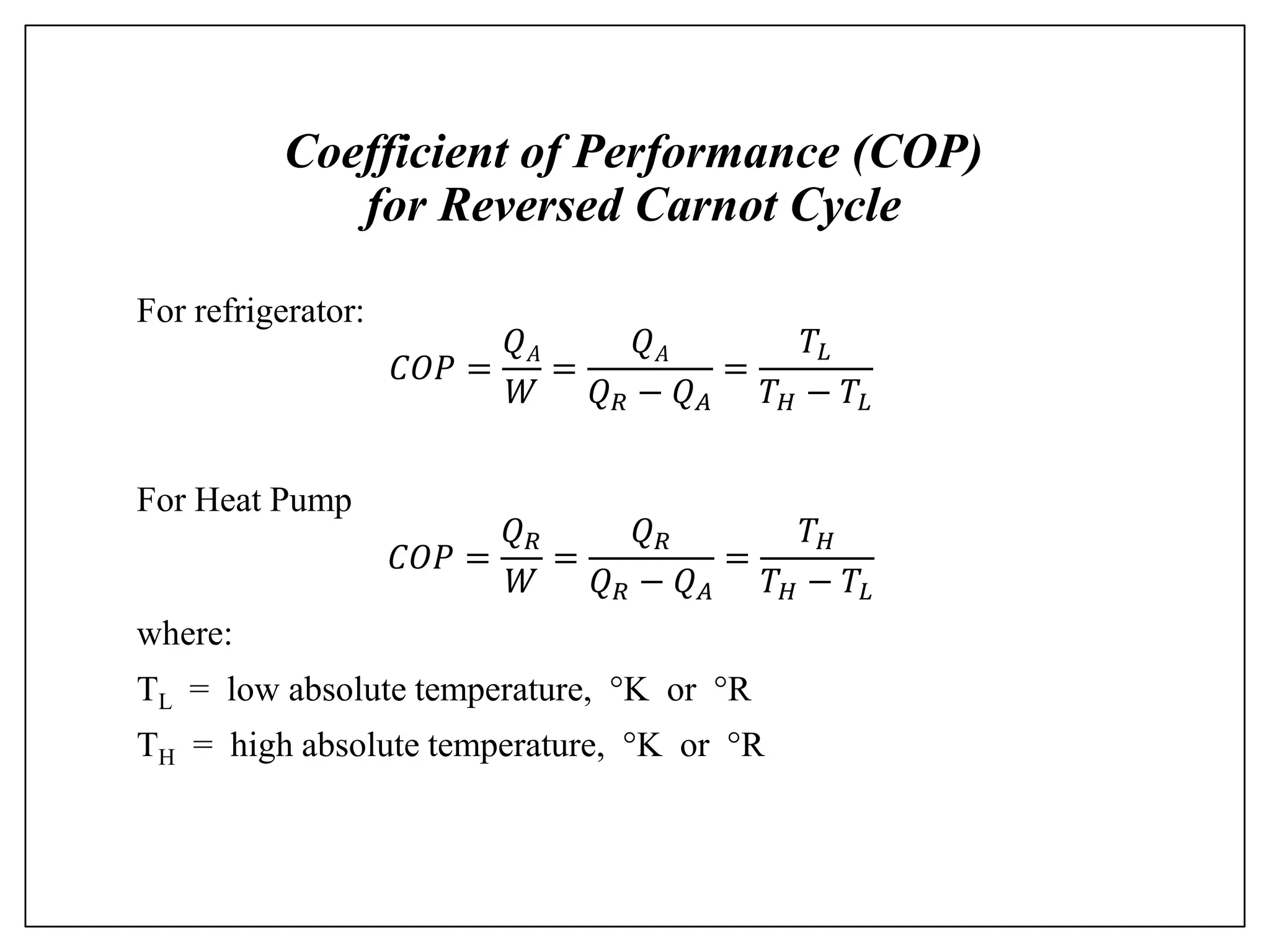 Coefficient of Performance (COP)
for Reversed Carnot Cycle
For refrigerator:
𝐶𝑂𝑃 =
𝑄𝐴
𝑊
=
𝑄𝐴
𝑄𝑅 − 𝑄𝐴
=
𝑇𝐿
𝑇𝐻 − 𝑇𝐿
For Heat Pump
𝐶𝑂𝑃 =
𝑄𝑅
𝑊
=
𝑄𝑅
𝑄𝑅 − 𝑄𝐴
=
𝑇𝐻
𝑇𝐻 − 𝑇𝐿
where:
TL = low absolute temperature, K or R
TH = high absolute temperature, K or R
 