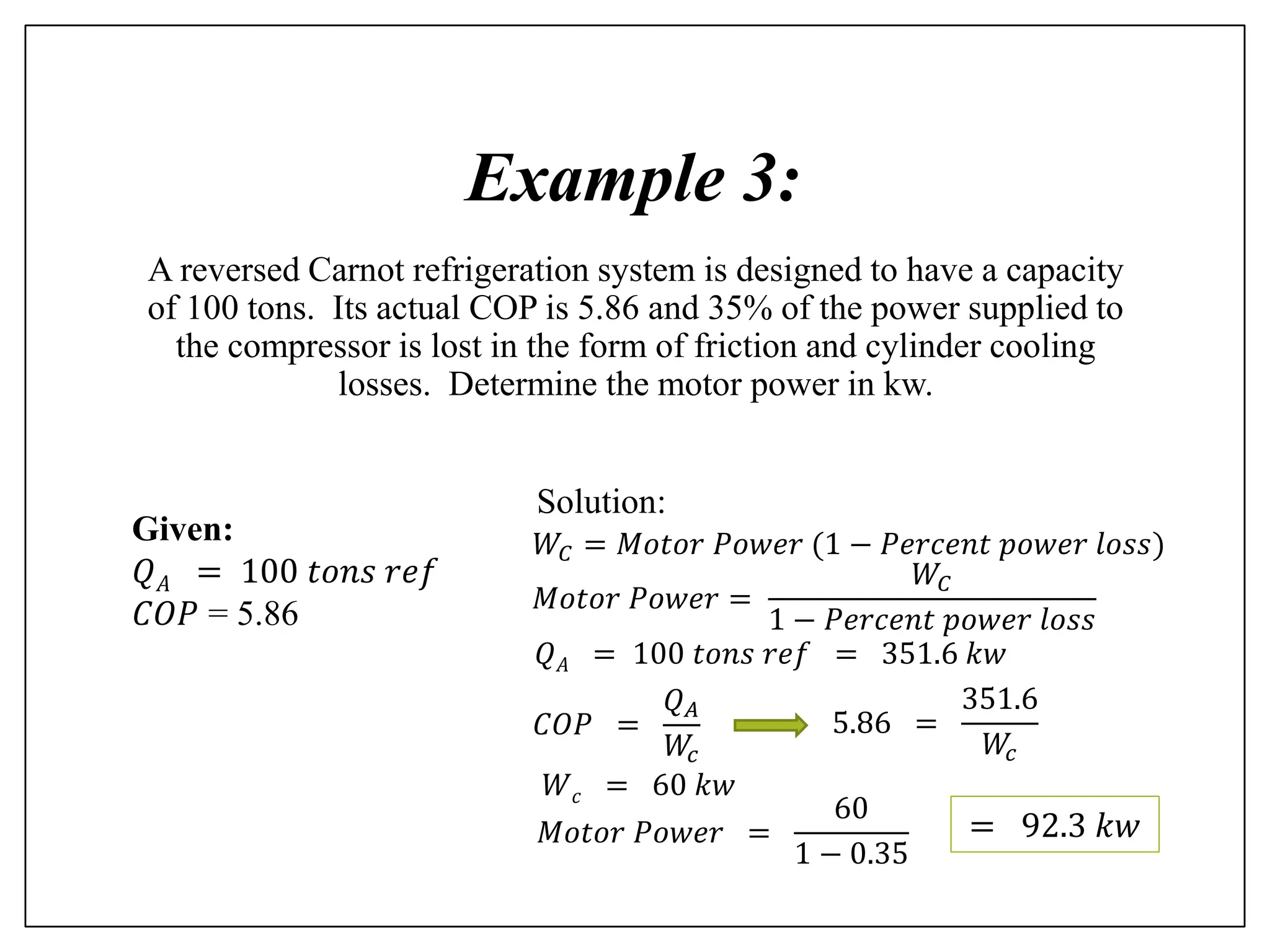 Example 3:
A reversed Carnot refrigeration system is designed to have a capacity
of 100 tons. Its actual COP is 5.86 and 35% of the power supplied to
the compressor is lost in the form of friction and cylinder cooling
losses. Determine the motor power in kw.
Given:
𝑄𝐴 = 100 𝑡𝑜𝑛𝑠 𝑟𝑒𝑓
𝐶𝑂𝑃 = 5.86
Solution:
𝑄𝐴 = 100 𝑡𝑜𝑛𝑠 𝑟𝑒𝑓 = 351.6 𝑘𝑤
𝐶𝑂𝑃 =
𝑄𝐴
𝑊
𝑐
5.86 =
351.6
𝑊
𝑐
𝑊𝑐 = 60 𝑘𝑤
𝑀𝑜𝑡𝑜𝑟 𝑃𝑜𝑤𝑒𝑟 =
60
1 − 0.35
𝑊𝐶 = 𝑀𝑜𝑡𝑜𝑟 𝑃𝑜𝑤𝑒𝑟 (1 − 𝑃𝑒𝑟𝑐𝑒𝑛𝑡 𝑝𝑜𝑤𝑒𝑟 𝑙𝑜𝑠𝑠)
𝑀𝑜𝑡𝑜𝑟 𝑃𝑜𝑤𝑒𝑟 =
𝑊𝐶
1 − 𝑃𝑒𝑟𝑐𝑒𝑛𝑡 𝑝𝑜𝑤𝑒𝑟 𝑙𝑜𝑠𝑠
= 92.3 𝑘𝑤
 