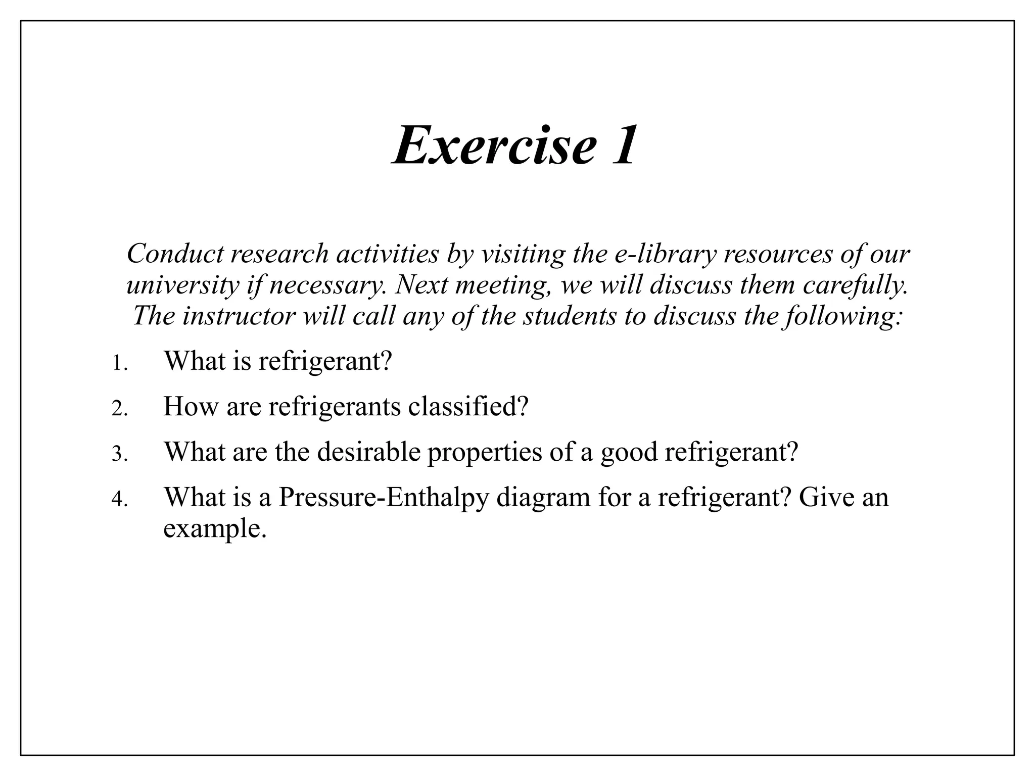 Exercise 1
Conduct research activities by visiting the e-library resources of our
university if necessary. Next meeting, we will discuss them carefully.
The instructor will call any of the students to discuss the following:
1. What is refrigerant?
2. How are refrigerants classified?
3. What are the desirable properties of a good refrigerant?
4. What is a Pressure-Enthalpy diagram for a refrigerant? Give an
example.
 