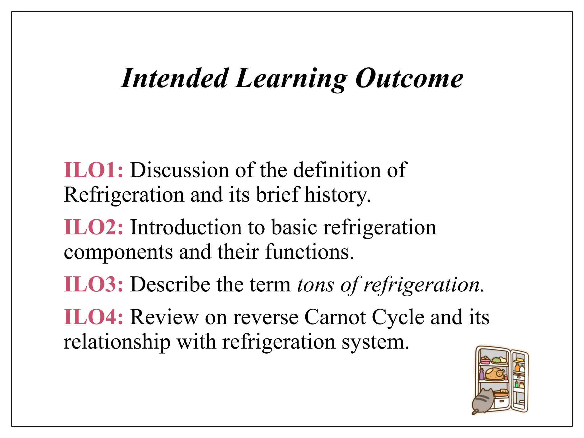 Intended Learning Outcome
ILO1: Discussion of the definition of
Refrigeration and its brief history.
ILO2: Introduction to basic refrigeration
components and their functions.
ILO3: Describe the term tons of refrigeration.
ILO4: Review on reverse Carnot Cycle and its
relationship with refrigeration system.
 