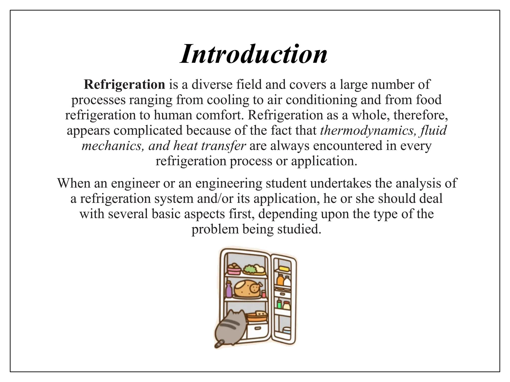 Introduction
Refrigeration is a diverse field and covers a large number of
processes ranging from cooling to air conditioning and from food
refrigeration to human comfort. Refrigeration as a whole, therefore,
appears complicated because of the fact that thermodynamics, fluid
mechanics, and heat transfer are always encountered in every
refrigeration process or application.
When an engineer or an engineering student undertakes the analysis of
a refrigeration system and/or its application, he or she should deal
with several basic aspects first, depending upon the type of the
problem being studied.
 