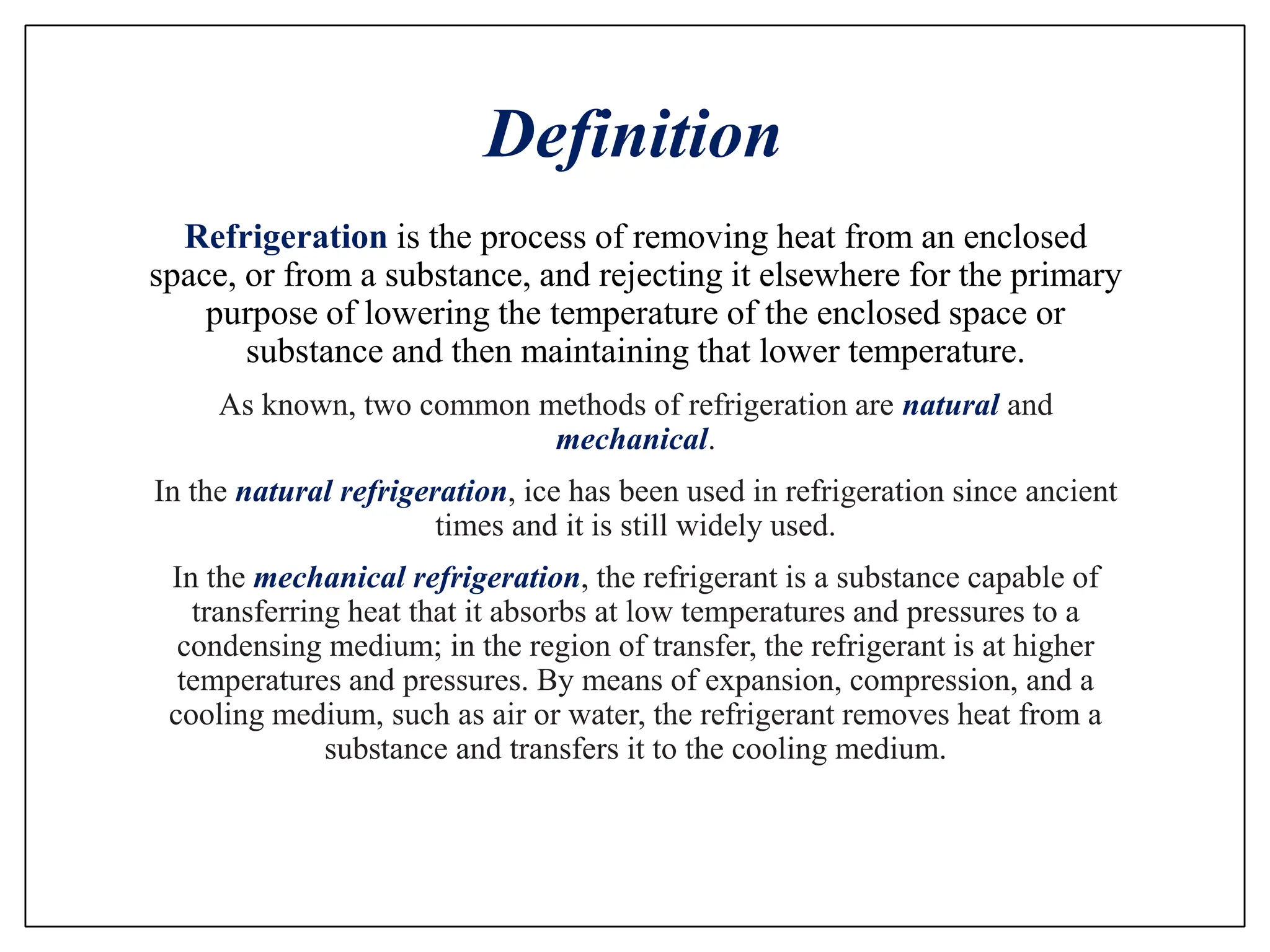 Definition
Refrigeration is the process of removing heat from an enclosed
space, or from a substance, and rejecting it elsewhere for the primary
purpose of lowering the temperature of the enclosed space or
substance and then maintaining that lower temperature.
As known, two common methods of refrigeration are natural and
mechanical.
In the natural refrigeration, ice has been used in refrigeration since ancient
times and it is still widely used.
In the mechanical refrigeration, the refrigerant is a substance capable of
transferring heat that it absorbs at low temperatures and pressures to a
condensing medium; in the region of transfer, the refrigerant is at higher
temperatures and pressures. By means of expansion, compression, and a
cooling medium, such as air or water, the refrigerant removes heat from a
substance and transfers it to the cooling medium.
 