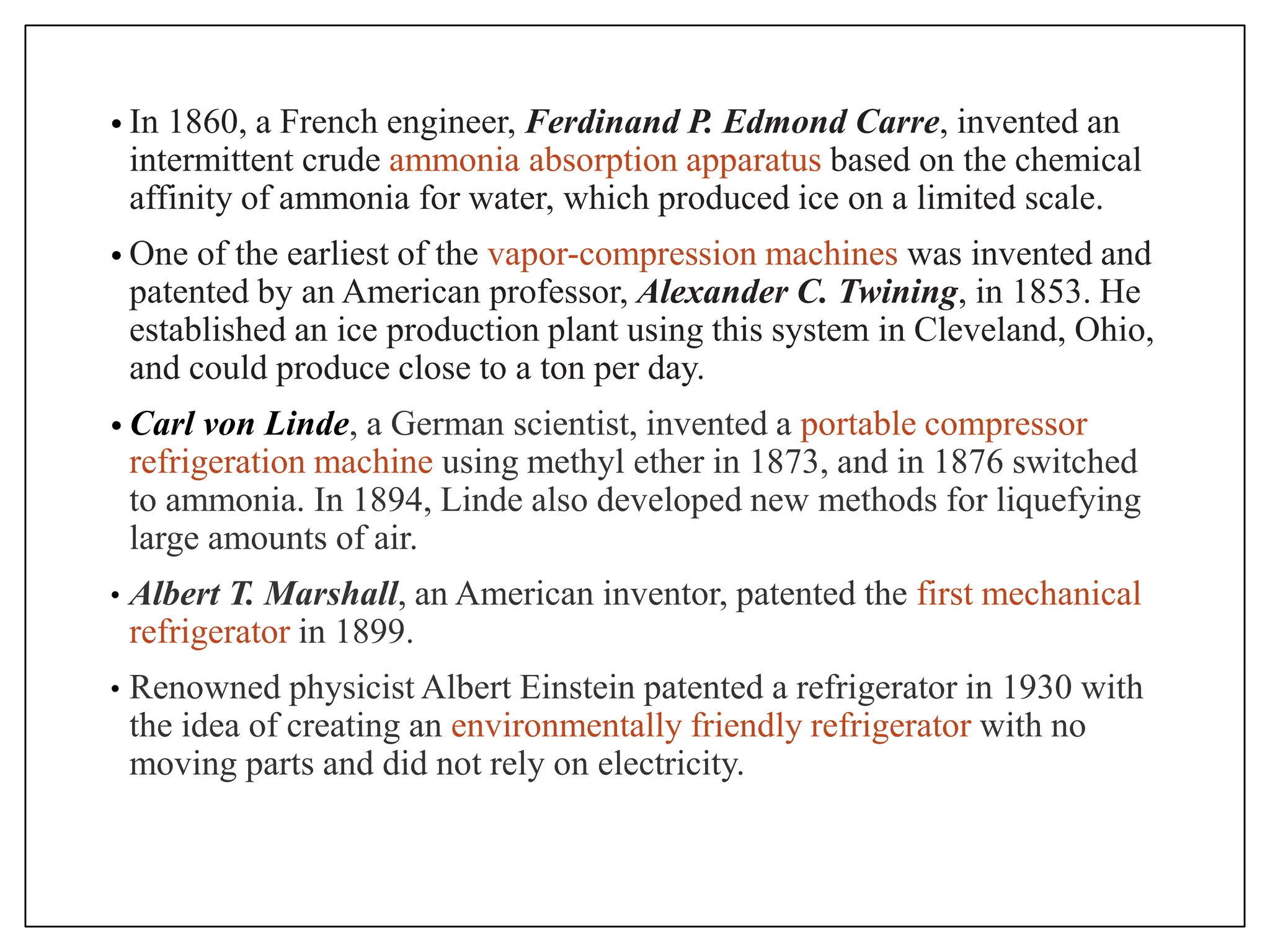 • In 1860, a French engineer, Ferdinand P. Edmond Carre, invented an
intermittent crude ammonia absorption apparatus based on the chemical
affinity of ammonia for water, which produced ice on a limited scale.
• One of the earliest of the vapor-compression machines was invented and
patented by an American professor, Alexander C. Twining, in 1853. He
established an ice production plant using this system in Cleveland, Ohio,
and could produce close to a ton per day.
• Carl von Linde, a German scientist, invented a portable compressor
refrigeration machine using methyl ether in 1873, and in 1876 switched
to ammonia. In 1894, Linde also developed new methods for liquefying
large amounts of air.
• Albert T. Marshall, an American inventor, patented the first mechanical
refrigerator in 1899.
• Renowned physicist Albert Einstein patented a refrigerator in 1930 with
the idea of creating an environmentally friendly refrigerator with no
moving parts and did not rely on electricity.
 