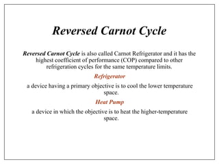Reversed Carnot Cycle
Reversed Carnot Cycle is also called Carnot Refrigerator and it has the
highest coefficient of performance (COP) compared to other
refrigeration cycles for the same temperature limits.
Refrigerator
a device having a primary objective is to cool the lower temperature
space.
Heat Pump
a device in which the objective is to heat the higher-temperature
space.
 