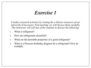 Exercise 1
Conduct research activities by visiting the e-library resources of our
university if necessary. Next meeting, we will discuss them carefully.
The instructor will call any of the students to discuss the following:
1. What is refrigerant?
2. How are refrigerants classified?
3. What are the desirable properties of a good refrigerant?
4. What is a Pressure-Enthalpy diagram for a refrigerant? Give an
example.
 