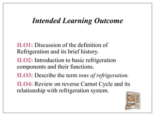 Intended Learning Outcome
ILO1: Discussion of the definition of
Refrigeration and its brief history.
ILO2: Introduction to basic refrigeration
components and their functions.
ILO3: Describe the term tons of refrigeration.
ILO4: Review on reverse Carnot Cycle and its
relationship with refrigeration system.
 