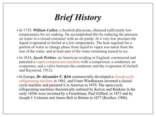 Brief History
• In 1755, William Cullen, a Scottish physician, obtained sufficiently low
temperatures for ice making. He accomplished this by reducing the pressure
on water in a closed container with an air pump. At a very low pressure the
liquid evaporated or boiled at a low temperature. The heat required for a
portion of water to change phase from liquid to vapor was taken from the
rest of the water, and at least part of the water remaining turned to ice.
• In 1834, Jacob Perkins, an American residing in England, constructed and
patented a vapor-compression machine with a compressor, a condenser, an
evaporator, and a valve between the condenser and the evaporator (Critchell
and Raymond, 1912).
• In Europe, Dr Alexander C. Kirk commercially developed a closed-cycle
refrigerating machine in 1862, and Franz Windhausen invented a closed-
cycle machine and patented it in America in 1870. The open-cycle
refrigerating machines theoretically outlined by Kelvin and Rankine in the
early 1850s were invented by a Frenchman, Paul Giffard, in 1873 and by
Joseph J. Coleman and James Bell in Britain in 1877 (Roelker, 1906).
 