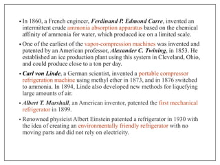 • In 1860, a French engineer, Ferdinand P. Edmond Carre, invented an
intermittent crude ammonia absorption apparatus based on the chemical
affinity of ammonia for water, which produced ice on a limited scale.
• One of the earliest of the vapor-compression machines was invented and
patented by an American professor, Alexander C. Twining, in 1853. He
established an ice production plant using this system in Cleveland, Ohio,
and could produce close to a ton per day.
• Carl von Linde, a German scientist, invented a portable compressor
refrigeration machine using methyl ether in 1873, and in 1876 switched
to ammonia. In 1894, Linde also developed new methods for liquefying
large amounts of air.
• Albert T. Marshall, an American inventor, patented the first mechanical
refrigerator in 1899.
• Renowned physicist Albert Einstein patented a refrigerator in 1930 with
the idea of creating an environmentally friendly refrigerator with no
moving parts and did not rely on electricity.
 