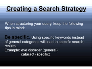 Creating a Search Strategy   Be specific.   Using specific keywords instead of general categories will lead to specific search results. Example: eye disorder (general)  cataract (specific) 