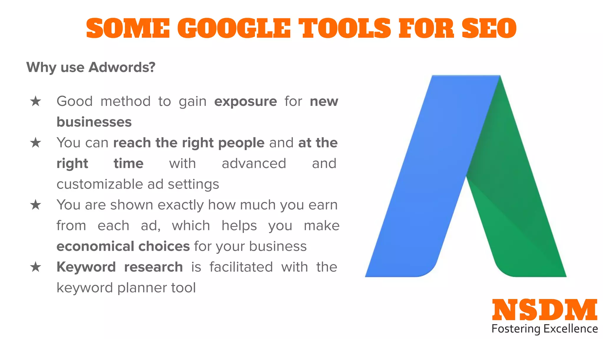 SOME GOOGLE TOOLS FOR SEO
Why use Adwords?
★ Good method to gain exposure for new
businesses
★ You can reach the right people and at the
right time with advanced and
customizable ad settings
★ You are shown exactly how much you earn
from each ad, which helps you make
economical choices for your business
★ Keyword research is facilitated with the
keyword planner tool
 