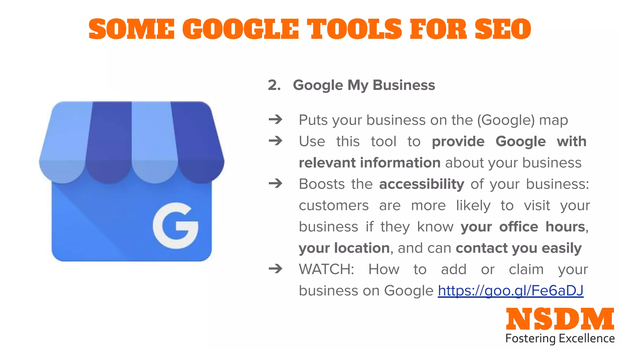SOME GOOGLE TOOLS FOR SEO
2. Google My Business
➔ Puts your business on the (Google) map
➔ Use this tool to provide Google with
relevant information about your business
➔ Boosts the accessibility of your business:
customers are more likely to visit your
business if they know your oﬃce hours,
your location, and can contact you easily
➔ WATCH: How to add or claim your
business on Google https://goo.gl/Fe6aDJ
 