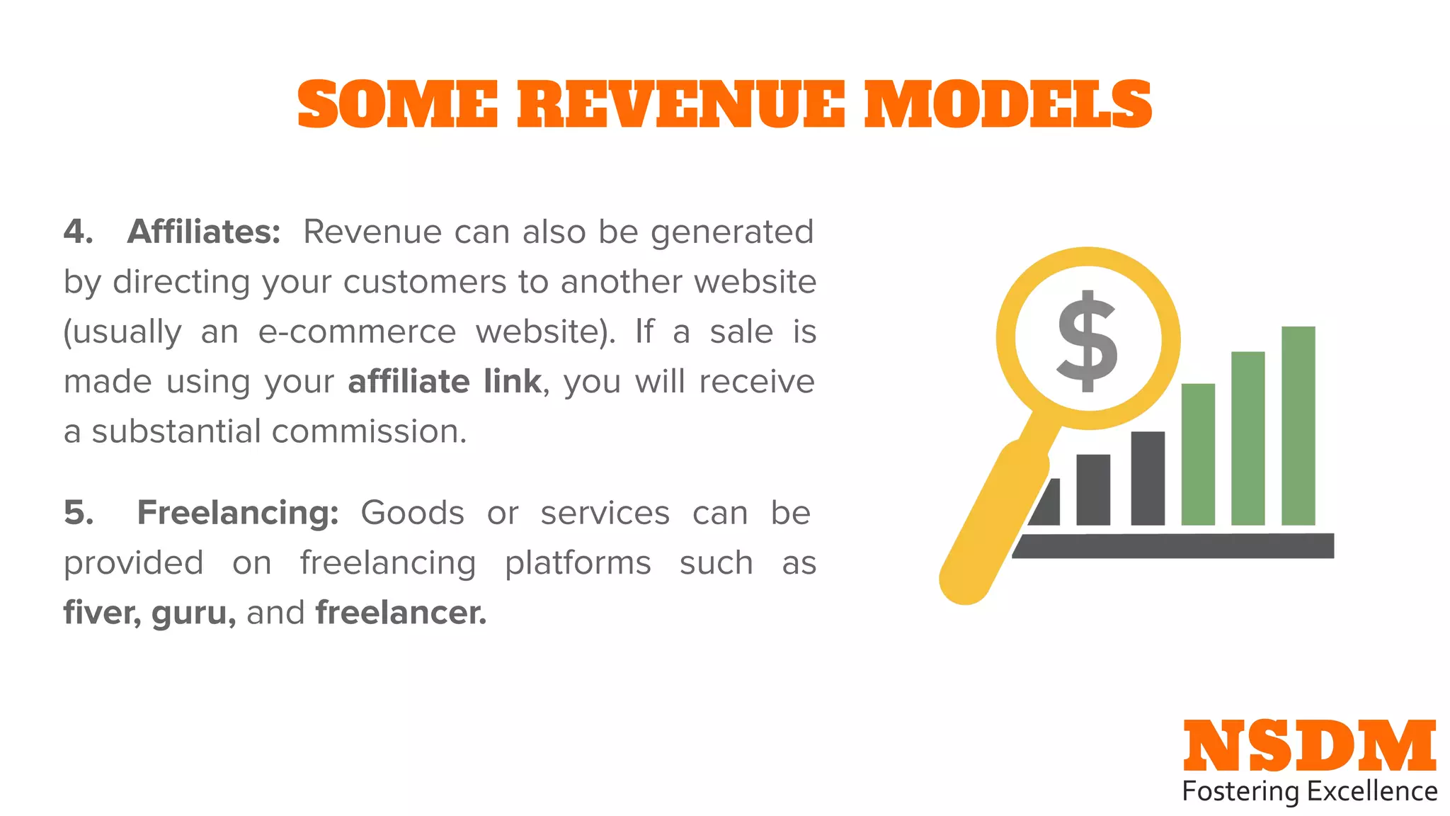 SOME REVENUE MODELS
4. Aﬃliates: Revenue can also be generated
by directing your customers to another website
(usually an e-commerce website). If a sale is
made using your aﬃliate link, you will receive
a substantial commission.
5. Freelancing: Goods or services can be
provided on freelancing platforms such as
ﬁver, guru, and freelancer.
 