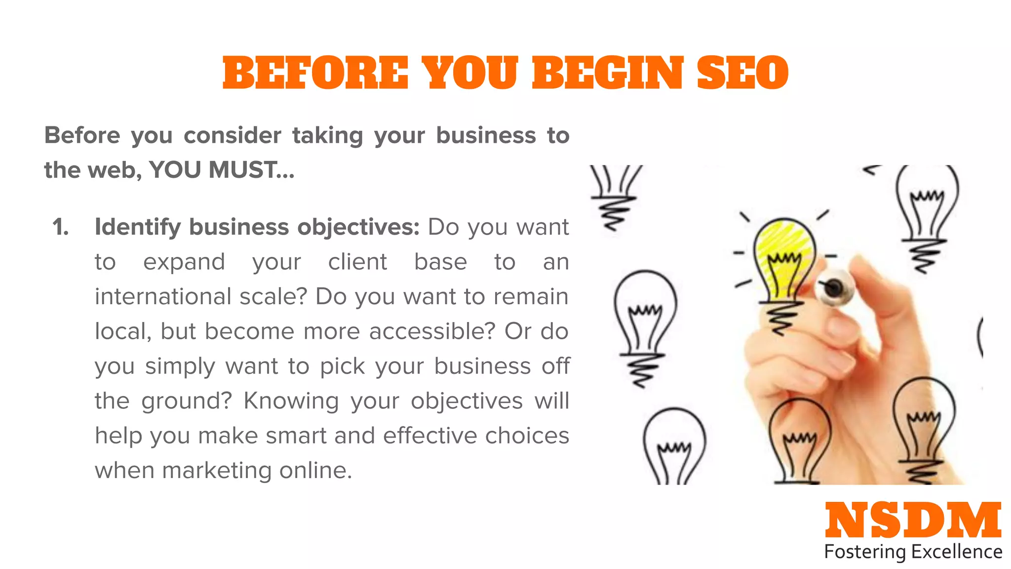 BEFORE YOU BEGIN SEO
Before you consider taking your business to
the web, YOU MUST…
1. Identify business objectives: Do you want
to expand your client base to an
international scale? Do you want to remain
local, but become more accessible? Or do
you simply want to pick your business oﬀ
the ground? Knowing your objectives will
help you make smart and eﬀective choices
when marketing online.
 