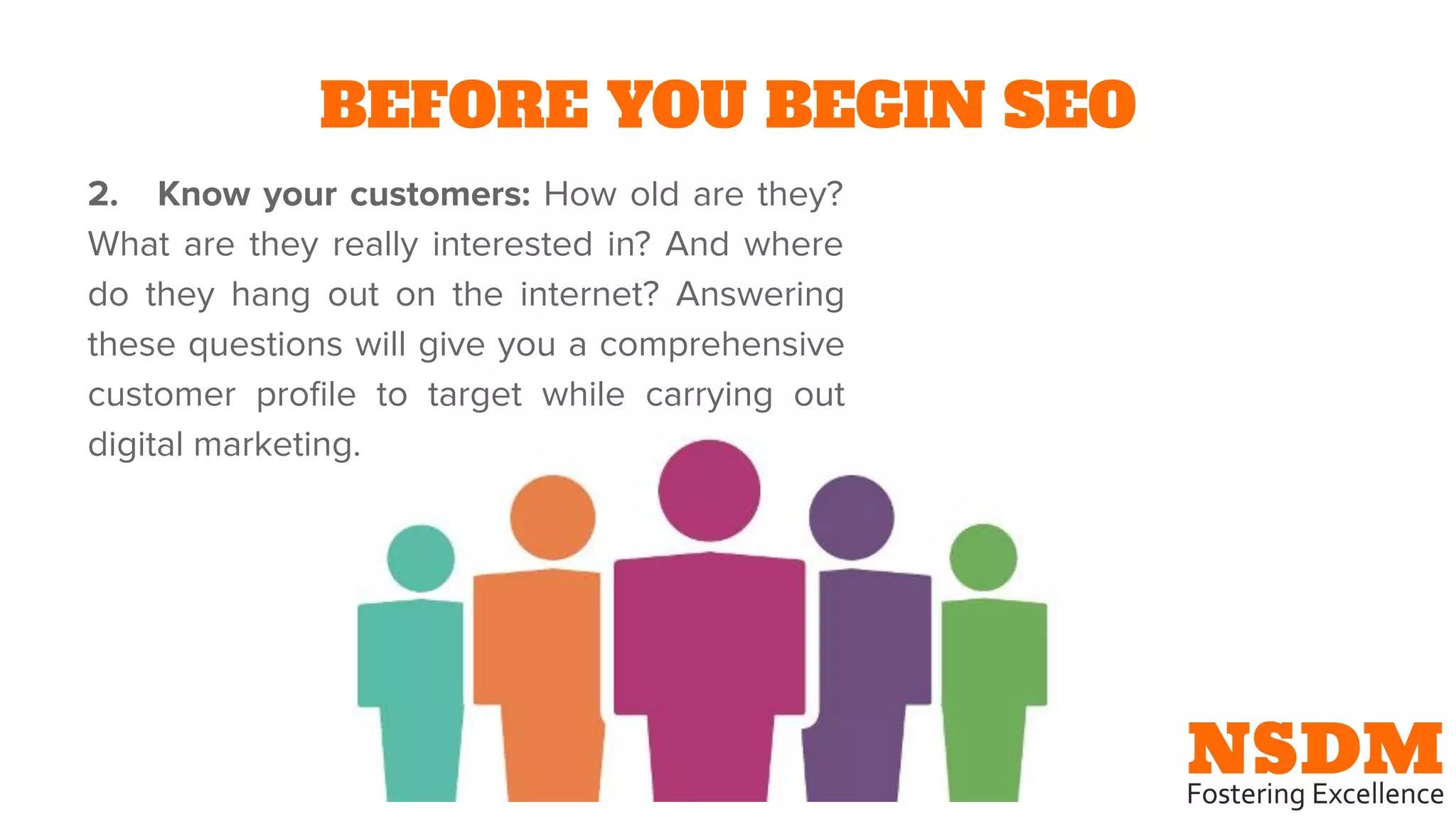 2. Know your customers: How old are they?
What are they really interested in? And where
do they hang out on the internet? Answering
these questions will give you a comprehensive
customer proﬁle to target while carrying out
digital marketing.
BEFORE YOU BEGIN SEO
 
