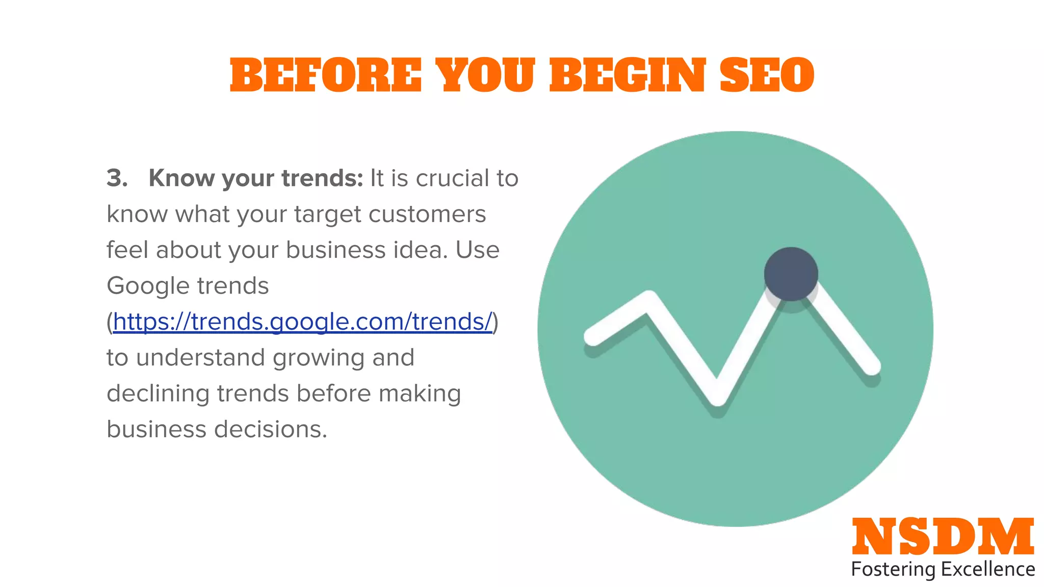 BEFORE YOU BEGIN SEO
3. Know your trends: It is crucial to
know what your target customers
feel about your business idea. Use
Google trends
(https://trends.google.com/trends/)
to understand growing and
declining trends before making
business decisions.
 