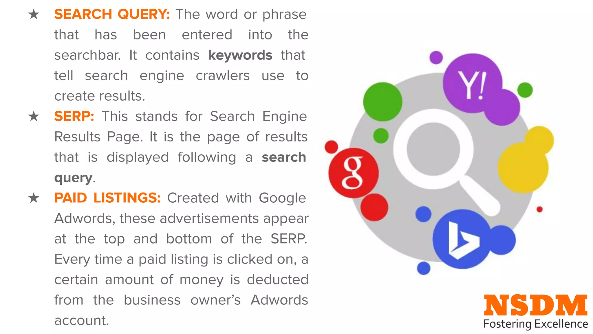 ★ SEARCH QUERY: The word or phrase
that has been entered into the
searchbar. It contains keywords that
tell search engine crawlers use to
create results.
★ SERP: This stands for Search Engine
Results Page. It is the page of results
that is displayed following a search
query.
★ PAID LISTINGS: Created with Google
Adwords, these advertisements appear
at the top and bottom of the SERP.
Every time a paid listing is clicked on, a
certain amount of money is deducted
from the business owner’s Adwords
account.
 
