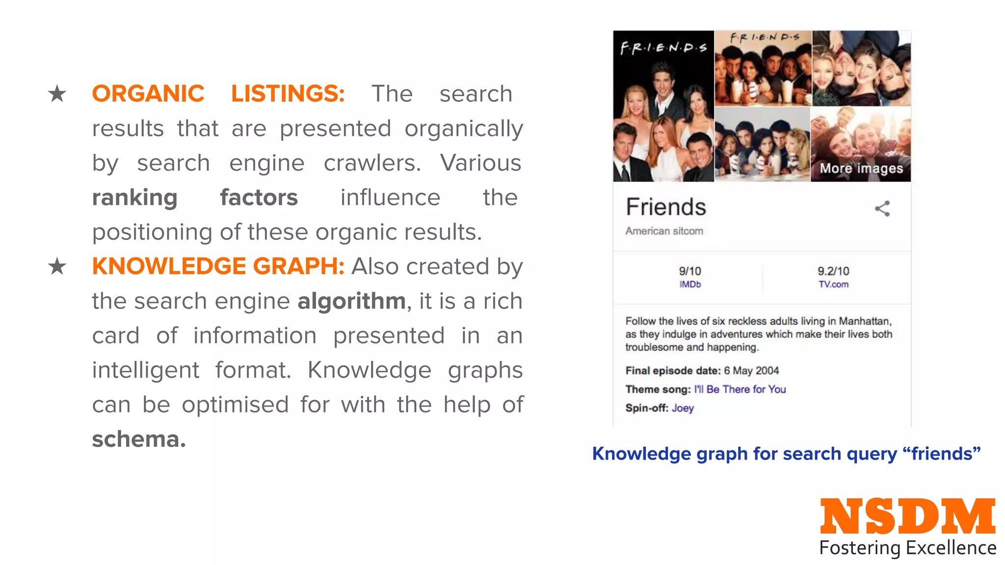 ★ ORGANIC LISTINGS: The search
results that are presented organically
by search engine crawlers. Various
ranking factors inﬂuence the
positioning of these organic results.
★ KNOWLEDGE GRAPH: Also created by
the search engine algorithm, it is a rich
card of information presented in an
intelligent format. Knowledge graphs
can be optimised for with the help of
schema.
Knowledge graph for search query “friends”
 