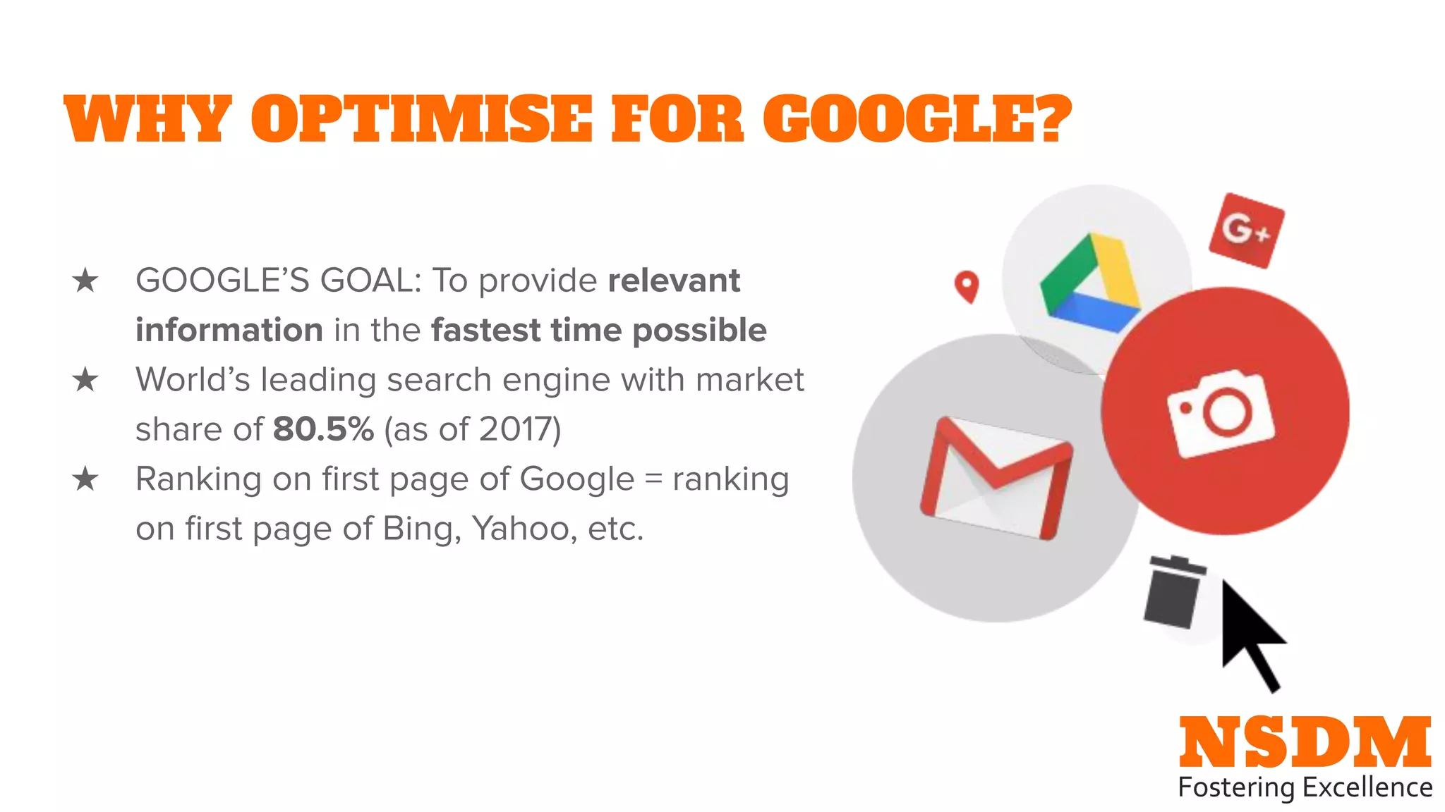WHY OPTIMISE FOR GOOGLE?
★ GOOGLE’S GOAL: To provide relevant
information in the fastest time possible
★ World’s leading search engine with market
share of 80.5% (as of 2017)
★ Ranking on ﬁrst page of Google = ranking
on ﬁrst page of Bing, Yahoo, etc.
 