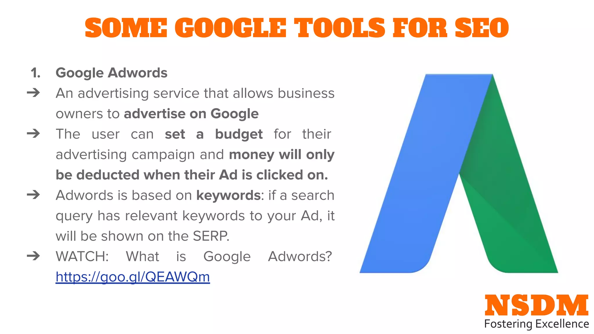 SOME GOOGLE TOOLS FOR SEO
1. Google Adwords
➔ An advertising service that allows business
owners to advertise on Google
➔ The user can set a budget for their
advertising campaign and money will only
be deducted when their Ad is clicked on.
➔ Adwords is based on keywords: if a search
query has relevant keywords to your Ad, it
will be shown on the SERP.
➔ WATCH: What is Google Adwords?
https://goo.gl/QEAWQm
 