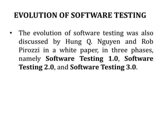 EVOLUTION OF SOFTWARE TESTING
• The evolution of software testing was also
discussed by Hung Q. Nguyen and Rob
Pirozzi in a white paper, in three phases,
namely Software Testing 1.0, Software
Testing 2.0, and Software Testing 3.0.
 