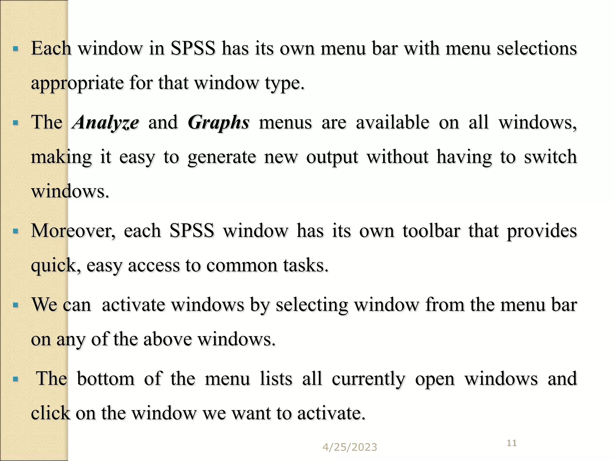 4/25/2023 11
 Each window in SPSS has its own menu bar with menu selections
appropriate for that window type.
 The Analyze and Graphs menus are available on all windows,
making it easy to generate new output without having to switch
windows.
 Moreover, each SPSS window has its own toolbar that provides
quick, easy access to common tasks.
 We can activate windows by selecting window from the menu bar
on any of the above windows.
 The bottom of the menu lists all currently open windows and
click on the window we want to activate.
 